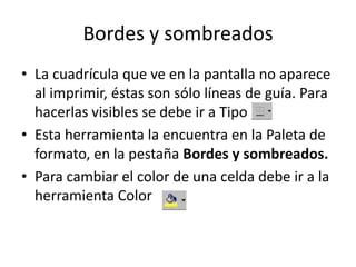 Bordes y sombreados
• La cuadrícula que ve en la pantalla no aparece
  al imprimir, éstas son sólo líneas de guía. Para
  hacerlas visibles se debe ir a Tipo
• Esta herramienta la encuentra en la Paleta de
  formato, en la pestaña Bordes y sombreados.
• Para cambiar el color de una celda debe ir a la
  herramienta Color
 