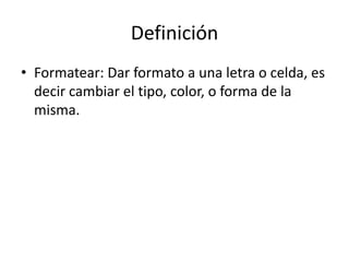 Definición
• Formatear: Dar formato a una letra o celda, es
  decir cambiar el tipo, color, o forma de la
  misma.
 