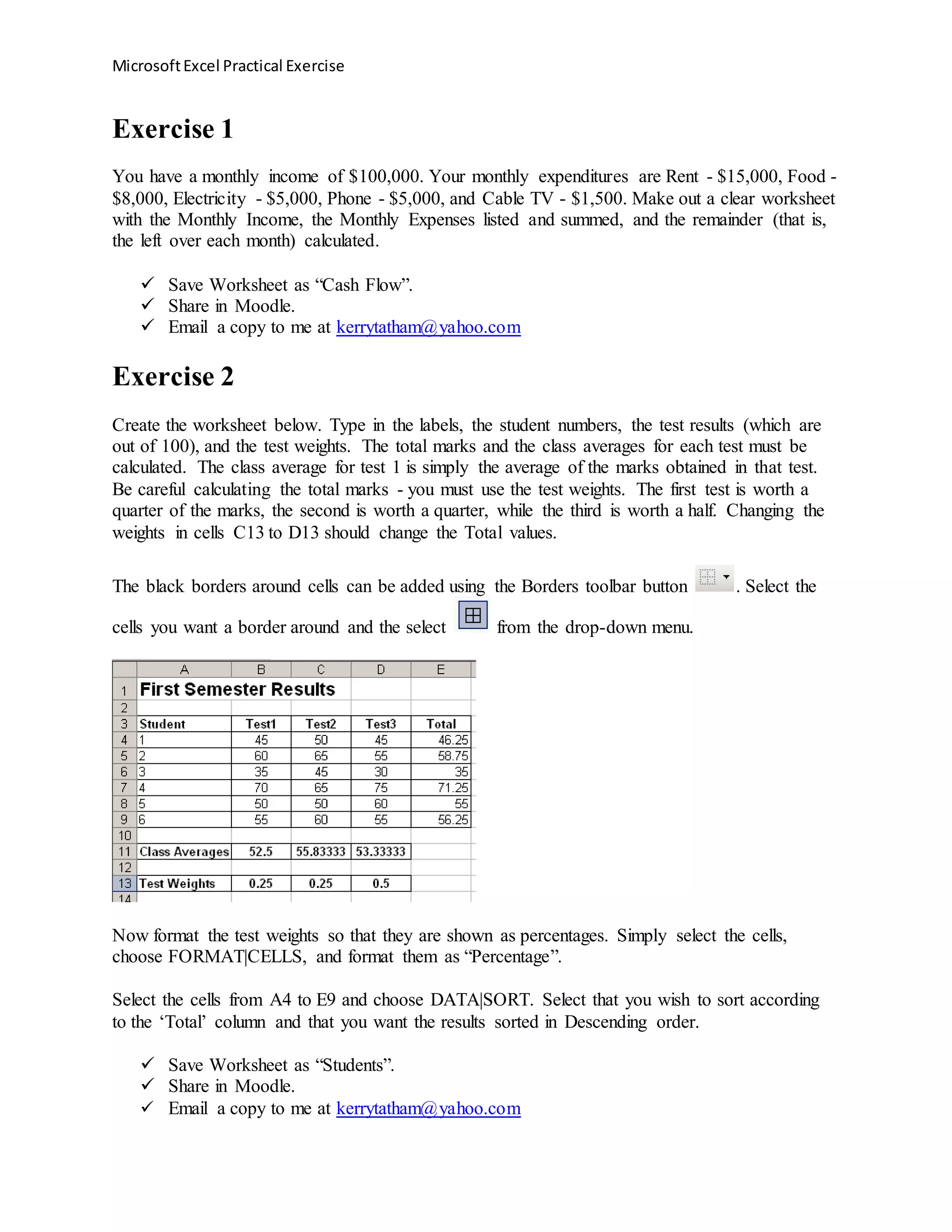 MicrosoftExcel Practical Exercise
Exercise 1
You have a monthly income of $100,000. Your monthly expenditures are Rent - $15,000, Food -
$8,000, Electricity - $5,000, Phone - $5,000, and Cable TV - $1,500. Make out a clear worksheet
with the Monthly Income, the Monthly Expenses listed and summed, and the remainder (that is,
the left over each month) calculated.
 Save Worksheet as “Cash Flow”.
 Share in Moodle.
 Email a copy to me at kerrytatham@yahoo.com
Exercise 2
Create the worksheet below. Type in the labels, the student numbers, the test results (which are
out of 100), and the test weights. The total marks and the class averages for each test must be
calculated. The class average for test 1 is simply the average of the marks obtained in that test.
Be careful calculating the total marks - you must use the test weights. The first test is worth a
quarter of the marks, the second is worth a quarter, while the third is worth a half. Changing the
weights in cells C13 to D13 should change the Total values.
The black borders around cells can be added using the Borders toolbar button . Select the
cells you want a border around and the select from the drop-down menu.
Now format the test weights so that they are shown as percentages. Simply select the cells,
choose FORMAT|CELLS, and format them as “Percentage”.
Select the cells from A4 to E9 and choose DATA|SORT. Select that you wish to sort according
to the ‘Total’ column and that you want the results sorted in Descending order.
 Save Worksheet as “Students”.
 Share in Moodle.
 Email a copy to me at kerrytatham@yahoo.com
 