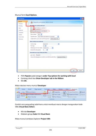 Microsoft Excel 2007 Tingkat Mahir
Training ICT USAID-DBE1
101
Muncul form Excel Options
 Pilih Popular pada kategori under Top options for working with Excel
 Conteng check box Show Developer tab in the Ribbon
 Klik OK.
Maka tabulasi menu muncul Developer
Contoh cara yang paling sederhana untuk membuat macro dengan mengunakan kode
VBA (Visual Basic Editor)
 Klik tab Developer
 Didalam group Code Klik Visual Basic
Maka muncul windows Explorer Project VBA
 