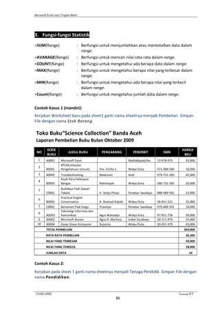 Microsoft Excel 2007 Tingkat Mahir
USAID-DBE1 Training ICT
86
3. Fungsi-fungsi Statistik
=SUM(Range) : Berfungsi untuk menjumlahkan atau mentotalkan data dalam
range.
=AVARAGE(Range) : Berfungsi untuk mencari nilai rata-rata dalam range.
=COUNT(Range) : Berfungsi untuk mengetahui ada berapa data dalam range.
=MAX(Range) : Berfungsi untuk mengetahui berapa nilai yang terbesar dalam
range.
=MIN(Range) : Berfungsi untuk mengetahui ada berapa nilai yang terkecil
dalam range.
=Count(Range) : Berfungsi untuk mengetahui jumlah data dalam range.
Contoh Kasus 1 (mandiri):
Kerjakan Worksheet baru pada sheet1 ganti nama sheetnya menjadi Pembelian. Simpan
File dengan nama Stok Barang.
Toko Buku“Science Collection” Banda Aceh
Laporan Pembelian Buku Bulan Oktober 2009
NO
KODE
BUKU
JUDUL BUKU PENGARANG PENERBIT ISBN
HARGA
BELI
1 A0001 Microsoft Excel MediaBapak/Ibu 13-978-979 35,000
2
B0001
KPU(Kumpulan
Pengetahuan Umum) Dra. Emilia S. Widya Duta 571-489-580 18,000
3 A0005 Troubleshooting Madcoms Andi 979-731-585 45,000
4
B0003
Kisah Para Pahlawan
Bangsa Rahimsyah Widya Duta 586-731-585 20,000
5
C0002
Budidaya Padi Sawah
Tabela Ir. Setijo Pitojo Penebar Swadaya 888-489-581 22,000
6
B0002
Practical English
Conversation A. Shamad Rabith Widya Duta 58-951-222 25,000
7 C0001 Bertanam Padi Gogo Prasetyo Penebar Swadaya 979-489-391 18,000
8
A0003
Teknologi Informasi dan
Komunikasi Agus Wahadyo Widya Duta 97-951-734 50,000
9 A0002 Microsoft Access Agus H. Marlissa Indah Surabaya 20-111-979 25,000
10 A0004 Dasar-Dasar Komputer Rujianto Widya Duta 50-451-979 45,000
TOTAL PEMBELIAN 303,000
RATA-RATA PEMBELIAN 30,300
NILAI YANG TERBESAR 50,000
NILAI YANG TERKECIL 18,000
JUMLAH DATA 10
Contoh Kasus 2:
Kerjakan pada sheet 1 ganti nama sheetnya menjadi Tenaga Pendidik. Simpan File dengan
nama Pendidikan.
 