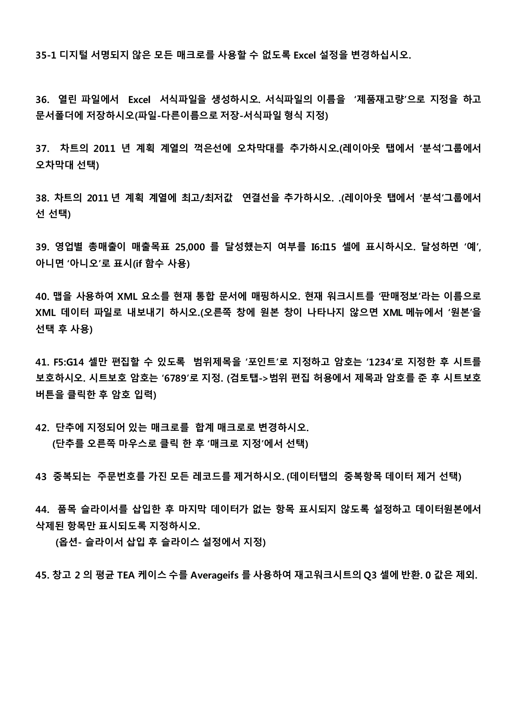 35-1 디지털 서명되지 않은 모든 매크로를 사용할 수 없도록 Excel 설정을 변경하십시오. 
36. 열린 파일에서 Excel 서식파일을 생성하시오. 서식파일의 이름을 ‘제품재고량’으로 지정을 하고 
문서폴더에 저장하시오(파일-다른이름으로 저장-서식파일 형식 지정) 
37. 차트의 2011 년 계획 계열의 꺽은선에 오차막대를 추가하시오.(레이아웃 탭에서 ‘분석’그룹에서 
오차막대 선택) 
38. 차트의 2011 년 계획 계열에 최고/최저값 연결선을 추가하시오. .(레이아웃 탭에서 ‘분석’그룹에서 
선 선택) 
39. 영업별 총매출이 매출목표 25,000 를 달성했는지 여부를 I6:I15 셀에 표시하시오. 달성하면 ‘예’, 
아니면 ‘아니오’로 표시(if 함수 사용) 
40. 맵을 사용하여 XML 요소를 현재 통합 문서에 매핑하시오. 현재 워크시트를 ‘판매정보’라는 이름으로 
XML 데이터 파일로 내보내기 하시오.(오른쪽 창에 원본 창이 나타나지 않으면 XML 메뉴에서 ‘원본’을 
선택 후 사용) 
41. F5:G14 셀만 편집할 수 있도록 범위제목을 ‘포인트’로 지정하고 암호는 ‘1234’로 지정한 후 시트를 
보호하시오. 시트보호 암호는 ‘6789’로 지정. (검토탭->범위 편집 허용에서 제목과 암호를 준 후 시트보호 
버튼을 클릭한 후 암호 입력) 
42. 단추에 지정되어 있는 매크로를 합계 매크로로 변경하시오. 
(단추를 오른쪽 마우스로 클릭 한 후 ‘매크로 지정’에서 선택) 
43 중복되는 주문번호를 가진 모든 레코드를 제거하시오. (데이터탭의 중복항목 데이터 제거 선택) 
44. 품목 슬라이서를 삽입한 후 마지막 데이터가 없는 항목 표시되지 않도록 설정하고 데이터원본에서 
삭제된 항목만 표시되도록 지정하시오. 
(옵션- 슬라이서 삽입 후 슬라이스 설정에서 지정) 
45. 창고 2 의 평균 TEA 케이스 수를 Averageifs 를 사용하여 재고워크시트의 Q3 셀에 반환. 0 값은 제외. 
