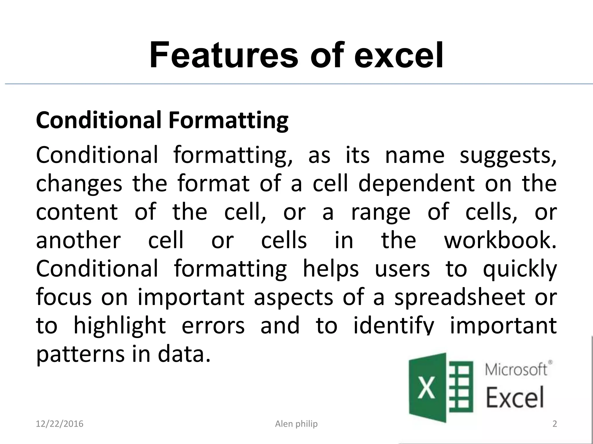 Features of excel
Conditional Formatting
Conditional formatting, as its name suggests,
changes the format of a cell dependent on the
content of the cell, or a range of cells, or
another cell or cells in the workbook.
Conditional formatting helps users to quickly
focus on important aspects of a spreadsheet or
to highlight errors and to identify important
patterns in data.
12/22/2016 Alen philip 2
 
