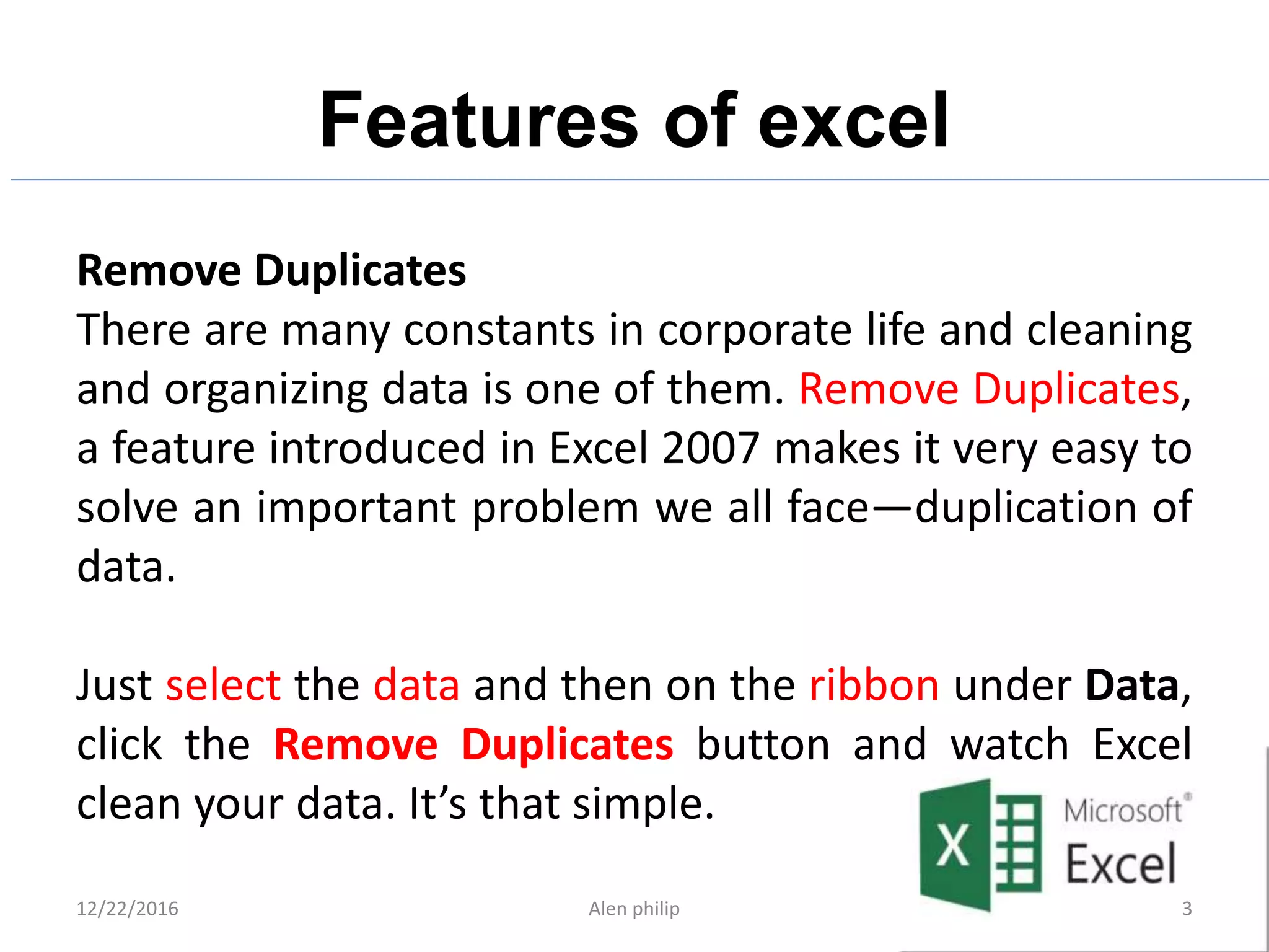 Features of excel
12/22/2016 Alen philip 3
Remove Duplicates
There are many constants in corporate life and cleaning
and organizing data is one of them. Remove Duplicates,
a feature introduced in Excel 2007 makes it very easy to
solve an important problem we all face—duplication of
data.
Just select the data and then on the ribbon under Data,
click the Remove Duplicates button and watch Excel
clean your data. It’s that simple.
 