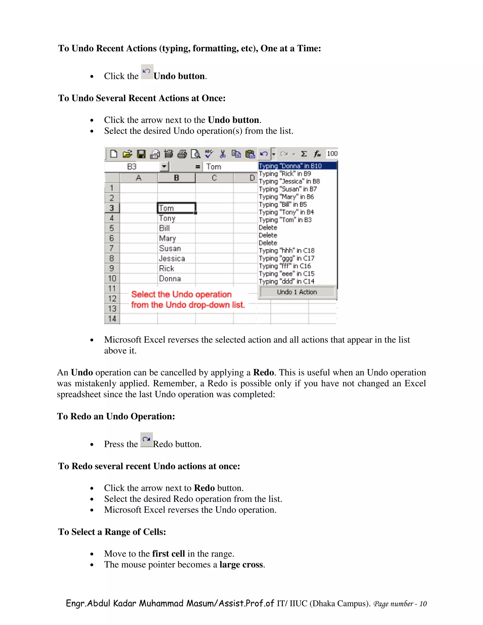 To Undo Recent Actions (typing, formatting, etc), One at a Time:

        •   Click the    Undo button.

To Undo Several Recent Actions at Once:

        •   Click the arrow next to the Undo button.
        •   Select the desired Undo operation(s) from the list.




        •   Microsoft Excel reverses the selected action and all actions that appear in the list
            above it.

An Undo operation can be cancelled by applying a Redo. This is useful when an Undo operation
was mistakenly applied. Remember, a Redo is possible only if you have not changed an Excel
spreadsheet since the last Undo operation was completed:

To Redo an Undo Operation:

        •   Press the    Redo button.

To Redo several recent Undo actions at once:

        •   Click the arrow next to Redo button.
        •   Select the desired Redo operation from the list.
        •   Microsoft Excel reverses the Undo operation.

To Select a Range of Cells:

        •   Move to the first cell in the range.
        •   The mouse pointer becomes a large cross.



  Engr.Abdul Kadar Muhammad Masum/Assist.Prof.of IT/ IIUC (Dhaka Campus). Page number - 10
 