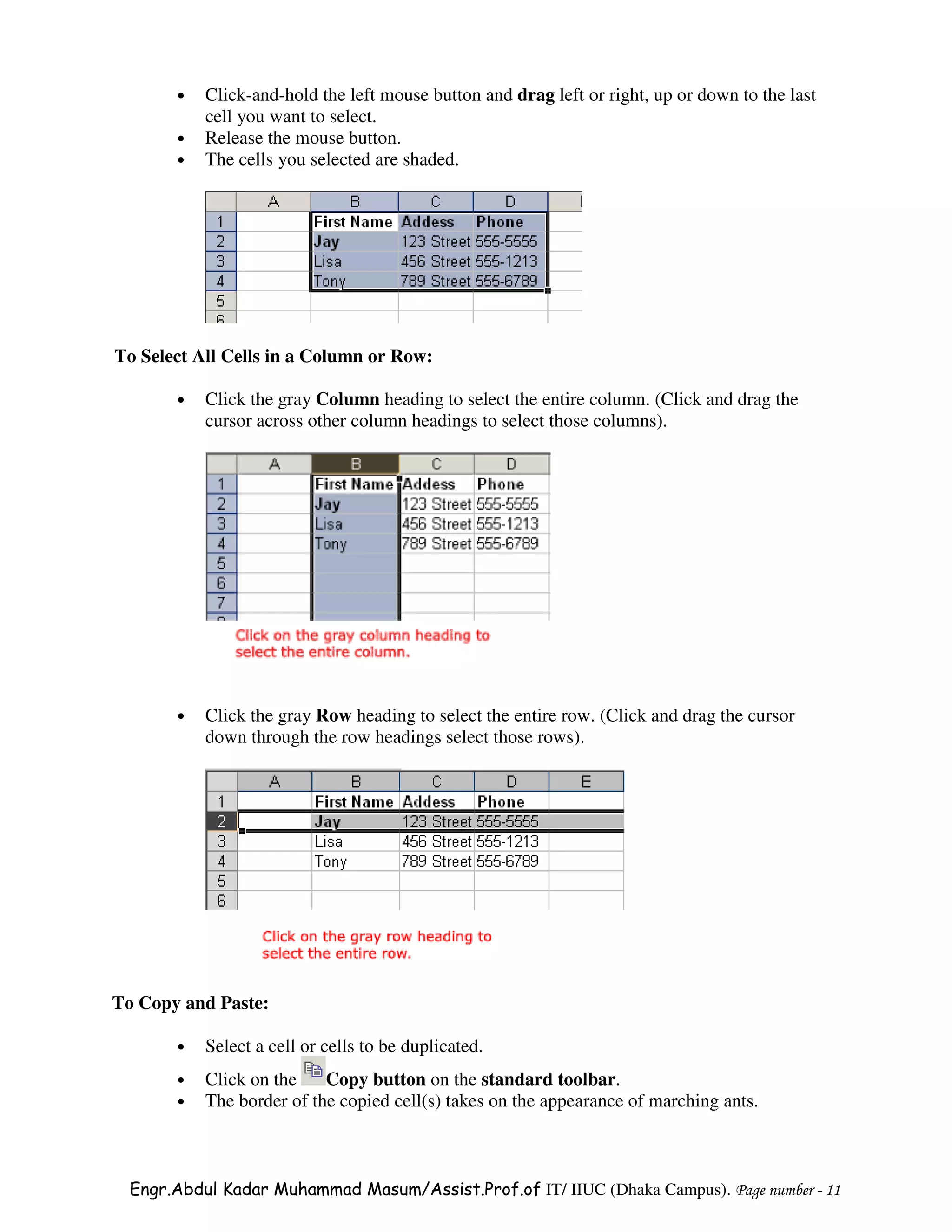 •   Click-and-hold the left mouse button and drag left or right, up or down to the last
           cell you want to select.
       •   Release the mouse button.
       •   The cells you selected are shaded.




To Select All Cells in a Column or Row:

       •   Click the gray Column heading to select the entire column. (Click and drag the
           cursor across other column headings to select those columns).




       •   Click the gray Row heading to select the entire row. (Click and drag the cursor
           down through the row headings select those rows).




To Copy and Paste:

       •   Select a cell or cells to be duplicated.
       •   Click on the    Copy button on the standard toolbar.
       •   The border of the copied cell(s) takes on the appearance of marching ants.



  Engr.Abdul Kadar Muhammad Masum/Assist.Prof.of IT/ IIUC (Dhaka Campus). Page number - 11
 