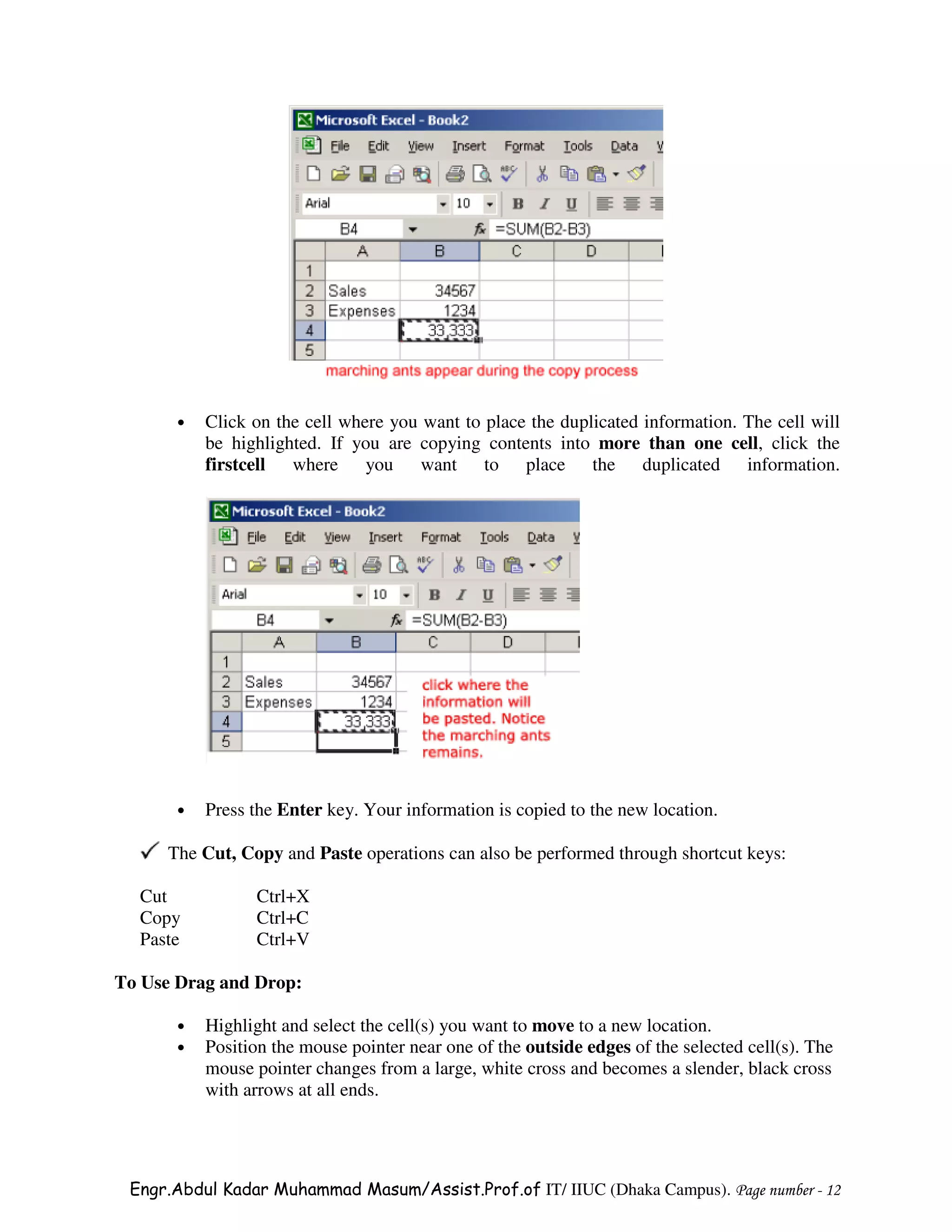 •   Click on the cell where you want to place the duplicated information. The cell will
           be highlighted. If you are copying contents into more than one cell, click the
           firstcell where you want to place the duplicated information.




       •   Press the Enter key. Your information is copied to the new location.

     The Cut, Copy and Paste operations can also be performed through shortcut keys:

  Cut            Ctrl+X
  Copy           Ctrl+C
  Paste          Ctrl+V

To Use Drag and Drop:

       •   Highlight and select the cell(s) you want to move to a new location.
       •   Position the mouse pointer near one of the outside edges of the selected cell(s). The
           mouse pointer changes from a large, white cross and becomes a slender, black cross
           with arrows at all ends.




 Engr.Abdul Kadar Muhammad Masum/Assist.Prof.of IT/ IIUC (Dhaka Campus). Page number - 12
 