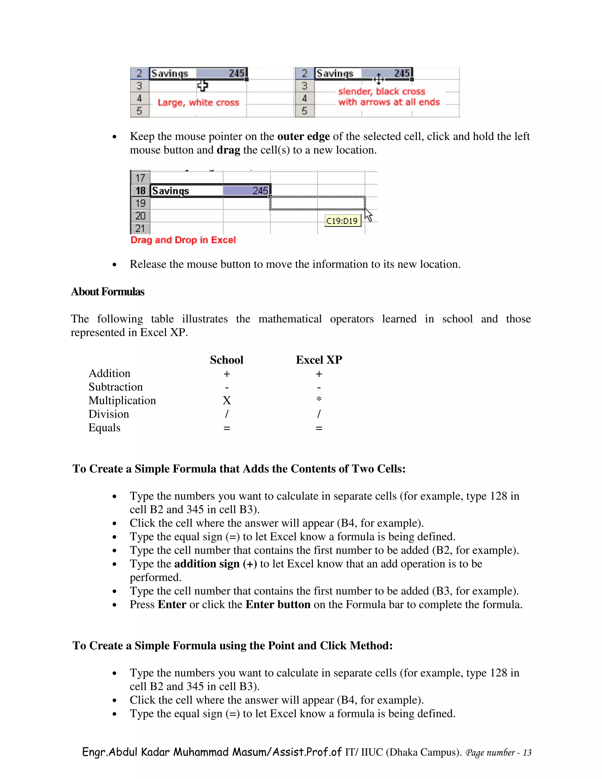 •   Keep the mouse pointer on the outer edge of the selected cell, click and hold the left
           mouse button and drag the cell(s) to a new location.




       •   Release the mouse button to move the information to its new location.

About Formulas

The following table illustrates the mathematical operators learned in school and those
represented in Excel XP.

                            School            Excel XP
   Addition                   +                  +
   Subtraction                -                  -
   Multiplication             X                  *
   Division                    /                 /
   Equals                     =                  =


To Create a Simple Formula that Adds the Contents of Two Cells:

       •   Type the numbers you want to calculate in separate cells (for example, type 128 in
           cell B2 and 345 in cell B3).
       •   Click the cell where the answer will appear (B4, for example).
       •   Type the equal sign (=) to let Excel know a formula is being defined.
       •   Type the cell number that contains the first number to be added (B2, for example).
       •   Type the addition sign (+) to let Excel know that an add operation is to be
           performed.
       •   Type the cell number that contains the first number to be added (B3, for example).
       •   Press Enter or click the Enter button on the Formula bar to complete the formula.


To Create a Simple Formula using the Point and Click Method:

       •   Type the numbers you want to calculate in separate cells (for example, type 128 in
           cell B2 and 345 in cell B3).
       •   Click the cell where the answer will appear (B4, for example).
       •   Type the equal sign (=) to let Excel know a formula is being defined.


  Engr.Abdul Kadar Muhammad Masum/Assist.Prof.of IT/ IIUC (Dhaka Campus). Page number - 13
 