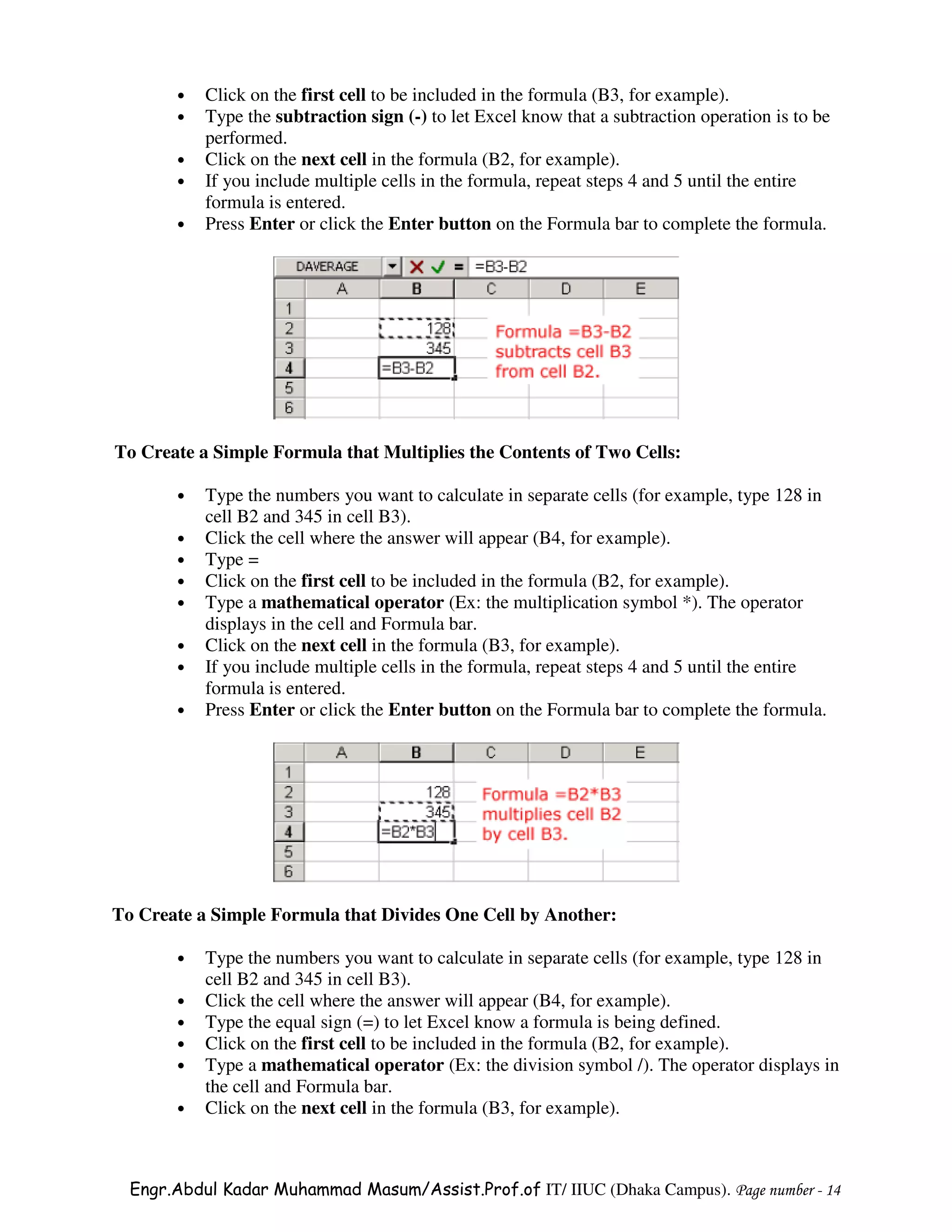•   Click on the first cell to be included in the formula (B3, for example).
       •   Type the subtraction sign (-) to let Excel know that a subtraction operation is to be
           performed.
       •   Click on the next cell in the formula (B2, for example).
       •   If you include multiple cells in the formula, repeat steps 4 and 5 until the entire
           formula is entered.
       •   Press Enter or click the Enter button on the Formula bar to complete the formula.




To Create a Simple Formula that Multiplies the Contents of Two Cells:

       •   Type the numbers you want to calculate in separate cells (for example, type 128 in
           cell B2 and 345 in cell B3).
       •   Click the cell where the answer will appear (B4, for example).
       •   Type =
       •   Click on the first cell to be included in the formula (B2, for example).
       •   Type a mathematical operator (Ex: the multiplication symbol *). The operator
           displays in the cell and Formula bar.
       •   Click on the next cell in the formula (B3, for example).
       •   If you include multiple cells in the formula, repeat steps 4 and 5 until the entire
           formula is entered.
       •   Press Enter or click the Enter button on the Formula bar to complete the formula.




To Create a Simple Formula that Divides One Cell by Another:

       •   Type the numbers you want to calculate in separate cells (for example, type 128 in
           cell B2 and 345 in cell B3).
       •   Click the cell where the answer will appear (B4, for example).
       •   Type the equal sign (=) to let Excel know a formula is being defined.
       •   Click on the first cell to be included in the formula (B2, for example).
       •   Type a mathematical operator (Ex: the division symbol /). The operator displays in
           the cell and Formula bar.
       •   Click on the next cell in the formula (B3, for example).



  Engr.Abdul Kadar Muhammad Masum/Assist.Prof.of IT/ IIUC (Dhaka Campus). Page number - 14
 