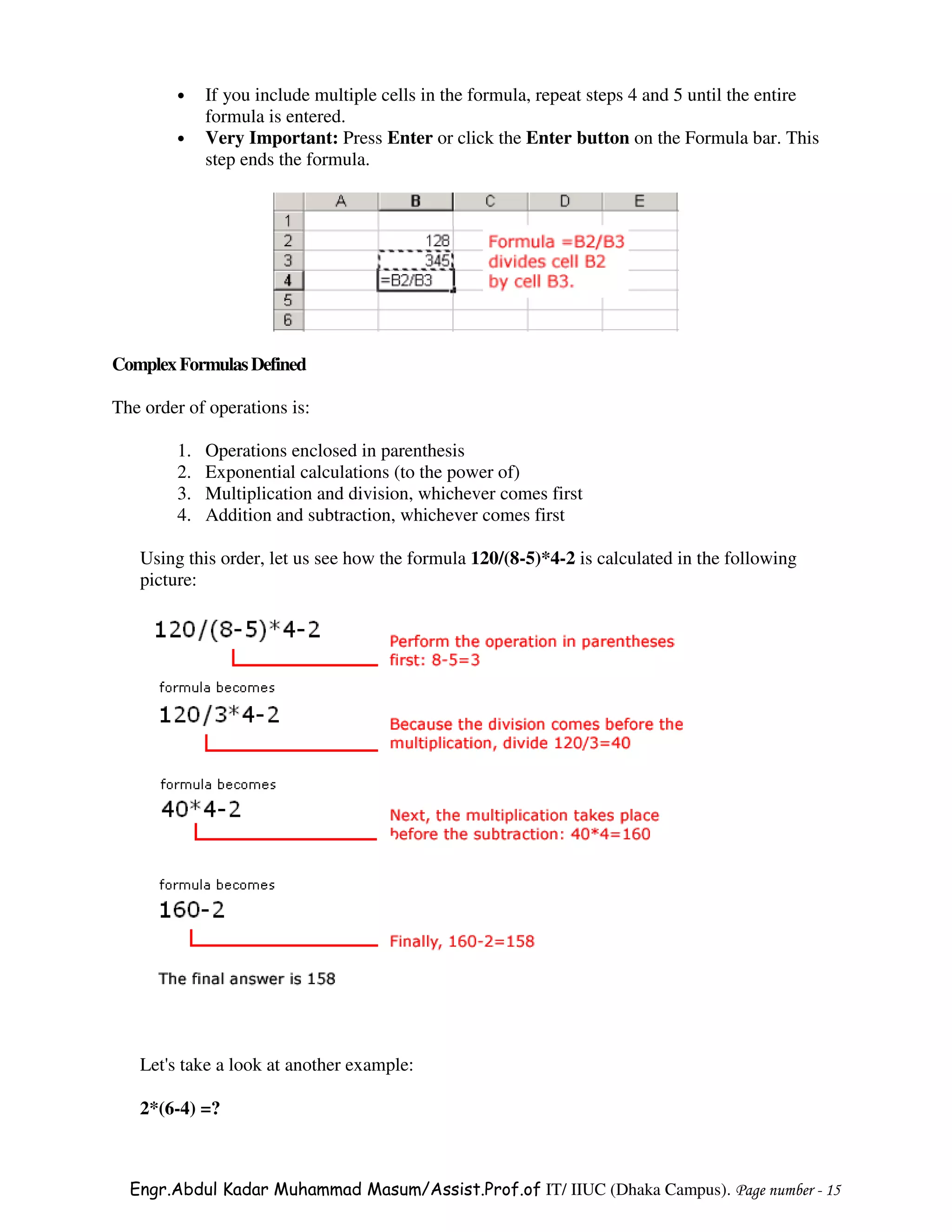 •    If you include multiple cells in the formula, repeat steps 4 and 5 until the entire
             formula is entered.
        •    Very Important: Press Enter or click the Enter button on the Formula bar. This
             step ends the formula.




Complex Formulas Defined

The order of operations is:

        1.   Operations enclosed in parenthesis
        2.   Exponential calculations (to the power of)
        3.   Multiplication and division, whichever comes first
        4.   Addition and subtraction, whichever comes first

   Using this order, let us see how the formula 120/(8-5)*4-2 is calculated in the following
   picture:




   Let's take a look at another example:

   2*(6-4) =?



  Engr.Abdul Kadar Muhammad Masum/Assist.Prof.of IT/ IIUC (Dhaka Campus). Page number - 15
 