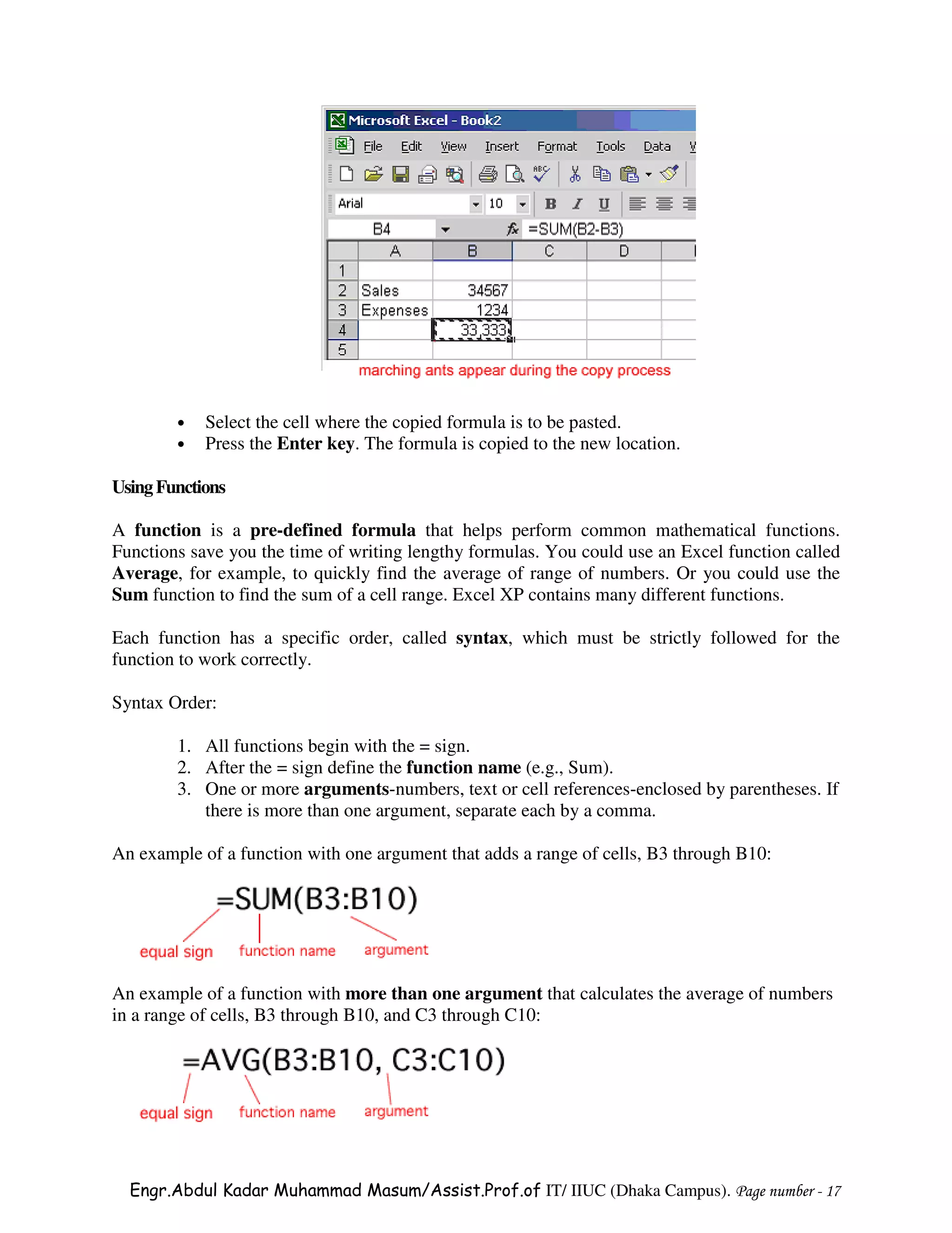 •   Select the cell where the copied formula is to be pasted.
        •   Press the Enter key. The formula is copied to the new location.

Using Functions

A function is a pre-defined formula that helps perform common mathematical functions.
Functions save you the time of writing lengthy formulas. You could use an Excel function called
Average, for example, to quickly find the average of range of numbers. Or you could use the
Sum function to find the sum of a cell range. Excel XP contains many different functions.

Each function has a specific order, called syntax, which must be strictly followed for the
function to work correctly.

Syntax Order:

        1. All functions begin with the = sign.
        2. After the = sign define the function name (e.g., Sum).
        3. One or more arguments-numbers, text or cell references-enclosed by parentheses. If
           there is more than one argument, separate each by a comma.

An example of a function with one argument that adds a range of cells, B3 through B10:




An example of a function with more than one argument that calculates the average of numbers
in a range of cells, B3 through B10, and C3 through C10:




  Engr.Abdul Kadar Muhammad Masum/Assist.Prof.of IT/ IIUC (Dhaka Campus). Page number - 17
 