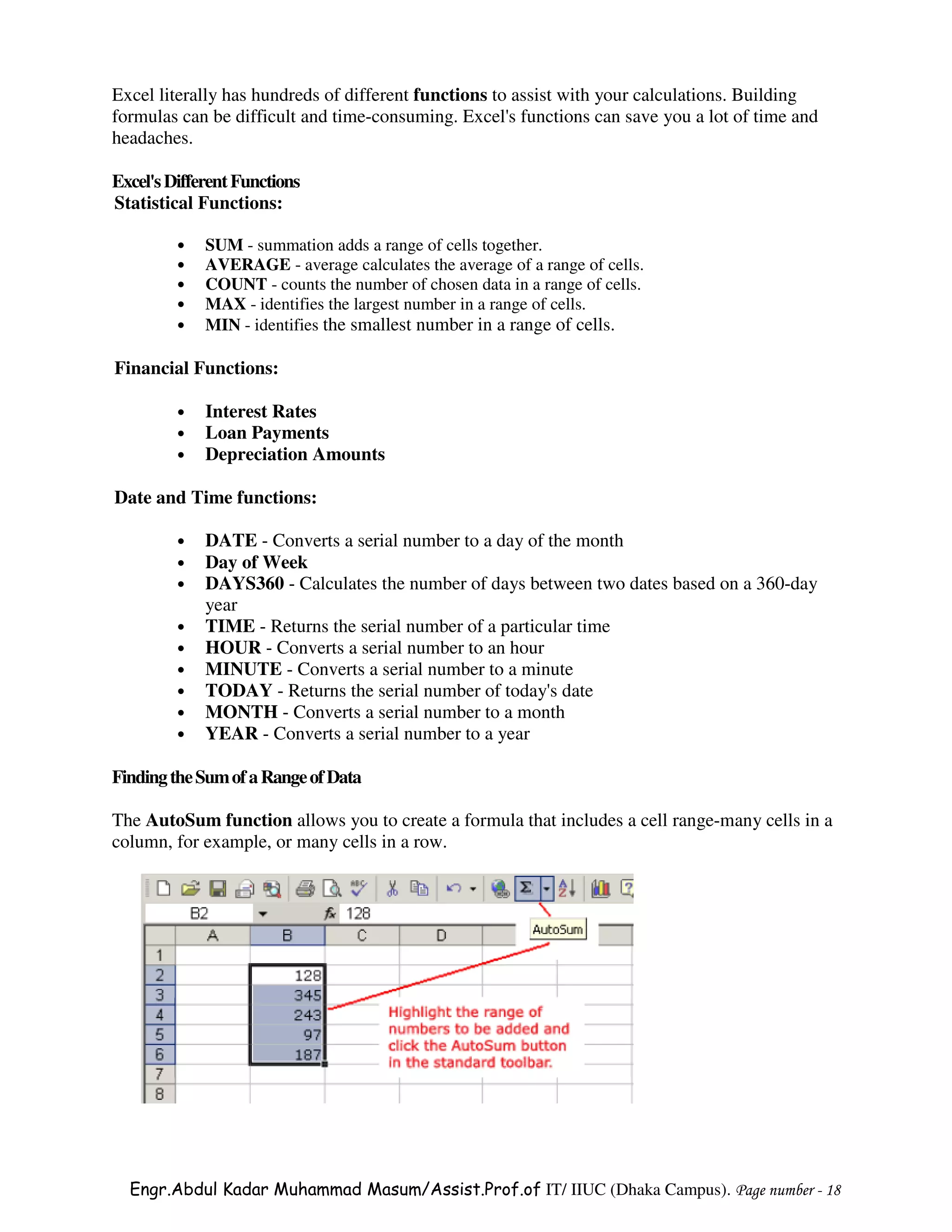 Excel literally has hundreds of different functions to assist with your calculations. Building
formulas can be difficult and time-consuming. Excel's functions can save you a lot of time and
headaches.

Excel's Different Functions
Statistical Functions:

         •   SUM - summation adds a range of cells together.
         •   AVERAGE - average calculates the average of a range of cells.
         •   COUNT - counts the number of chosen data in a range of cells.
         •   MAX - identifies the largest number in a range of cells.
         •   MIN - identifies the smallest number in a range of cells.

Financial Functions:

         •   Interest Rates
         •   Loan Payments
         •   Depreciation Amounts

Date and Time functions:

         •   DATE - Converts a serial number to a day of the month
         •   Day of Week
         •   DAYS360 - Calculates the number of days between two dates based on a 360-day
             year
         •   TIME - Returns the serial number of a particular time
         •   HOUR - Converts a serial number to an hour
         •   MINUTE - Converts a serial number to a minute
         •   TODAY - Returns the serial number of today's date
         •   MONTH - Converts a serial number to a month
         •   YEAR - Converts a serial number to a year

Finding the Sum of a Range of Data

The AutoSum function allows you to create a formula that includes a cell range-many cells in a
column, for example, or many cells in a row.




  Engr.Abdul Kadar Muhammad Masum/Assist.Prof.of IT/ IIUC (Dhaka Campus). Page number - 18
 