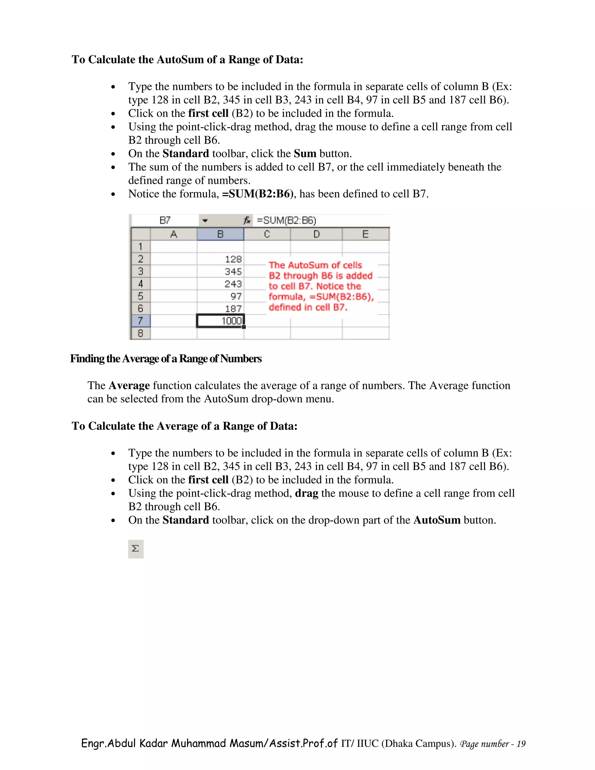 To Calculate the AutoSum of a Range of Data:

        •   Type the numbers to be included in the formula in separate cells of column B (Ex:
            type 128 in cell B2, 345 in cell B3, 243 in cell B4, 97 in cell B5 and 187 cell B6).
        •   Click on the first cell (B2) to be included in the formula.
        •   Using the point-click-drag method, drag the mouse to define a cell range from cell
            B2 through cell B6.
        •   On the Standard toolbar, click the Sum button.
        •   The sum of the numbers is added to cell B7, or the cell immediately beneath the
            defined range of numbers.
        •   Notice the formula, =SUM(B2:B6), has been defined to cell B7.




Finding the Average of a Range of Numbers

   The Average function calculates the average of a range of numbers. The Average function
   can be selected from the AutoSum drop-down menu.

To Calculate the Average of a Range of Data:

        •   Type the numbers to be included in the formula in separate cells of column B (Ex:
            type 128 in cell B2, 345 in cell B3, 243 in cell B4, 97 in cell B5 and 187 cell B6).
        •   Click on the first cell (B2) to be included in the formula.
        •   Using the point-click-drag method, drag the mouse to define a cell range from cell
            B2 through cell B6.
        •   On the Standard toolbar, click on the drop-down part of the AutoSum button.




  Engr.Abdul Kadar Muhammad Masum/Assist.Prof.of IT/ IIUC (Dhaka Campus). Page number - 19
 