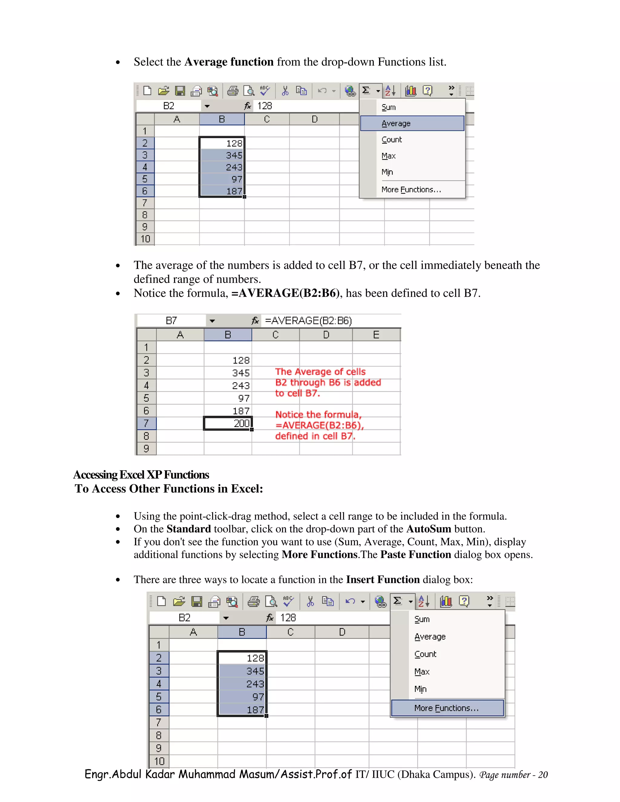 •   Select the Average function from the drop-down Functions list.




       •   The average of the numbers is added to cell B7, or the cell immediately beneath the
           defined range of numbers.
       •   Notice the formula, =AVERAGE(B2:B6), has been defined to cell B7.




Accessing Excel XP Functions
To Access Other Functions in Excel:

       •   Using the point-click-drag method, select a cell range to be included in the formula.
       •   On the Standard toolbar, click on the drop-down part of the AutoSum button.
       •   If you don't see the function you want to use (Sum, Average, Count, Max, Min), display
           additional functions by selecting More Functions.The Paste Function dialog box opens.

       •   There are three ways to locate a function in the Insert Function dialog box:




  Engr.Abdul Kadar Muhammad Masum/Assist.Prof.of IT/ IIUC (Dhaka Campus). Page number - 20
 