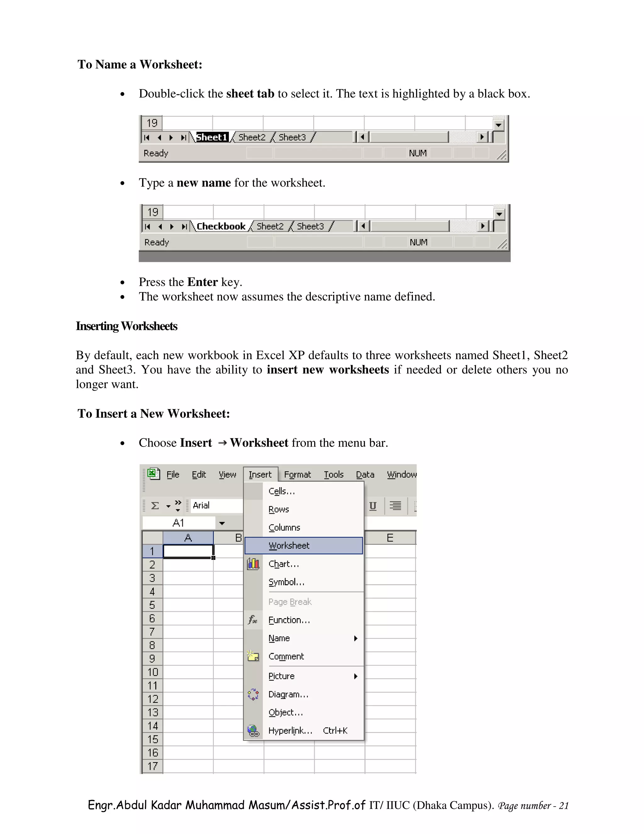 To Name a Worksheet:

        •   Double-click the sheet tab to select it. The text is highlighted by a black box.




        •   Type a new name for the worksheet.




        •   Press the Enter key.
        •   The worksheet now assumes the descriptive name defined.

Inserting Worksheets

By default, each new workbook in Excel XP defaults to three worksheets named Sheet1, Sheet2
and Sheet3. You have the ability to insert new worksheets if needed or delete others you no
longer want.

To Insert a New Worksheet:

        •   Choose Insert     Worksheet from the menu bar.




  Engr.Abdul Kadar Muhammad Masum/Assist.Prof.of IT/ IIUC (Dhaka Campus). Page number - 21
 