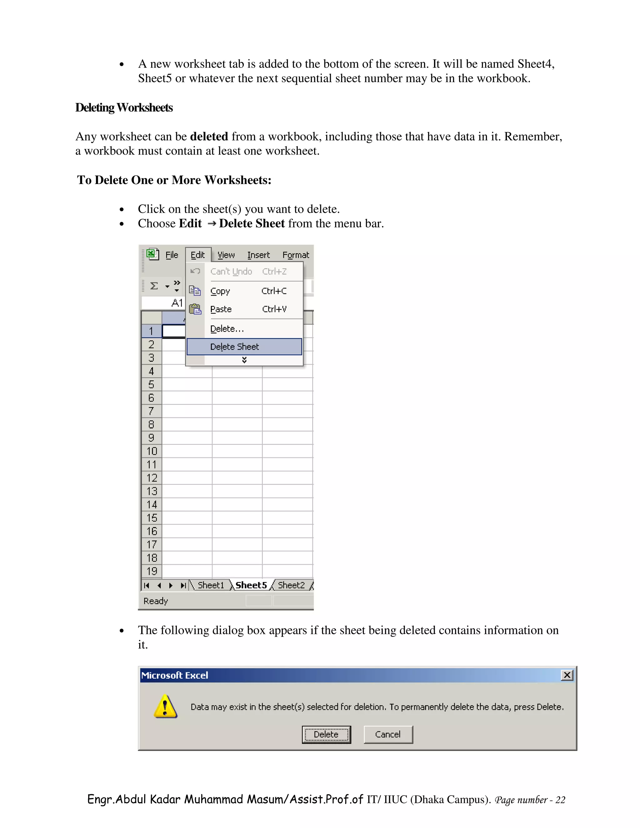 •   A new worksheet tab is added to the bottom of the screen. It will be named Sheet4,
            Sheet5 or whatever the next sequential sheet number may be in the workbook.

Deleting Worksheets

Any worksheet can be deleted from a workbook, including those that have data in it. Remember,
a workbook must contain at least one worksheet.

To Delete One or More Worksheets:

        •   Click on the sheet(s) you want to delete.
        •   Choose Edit Delete Sheet from the menu bar.




        •   The following dialog box appears if the sheet being deleted contains information on
            it.




  Engr.Abdul Kadar Muhammad Masum/Assist.Prof.of IT/ IIUC (Dhaka Campus). Page number - 22
 