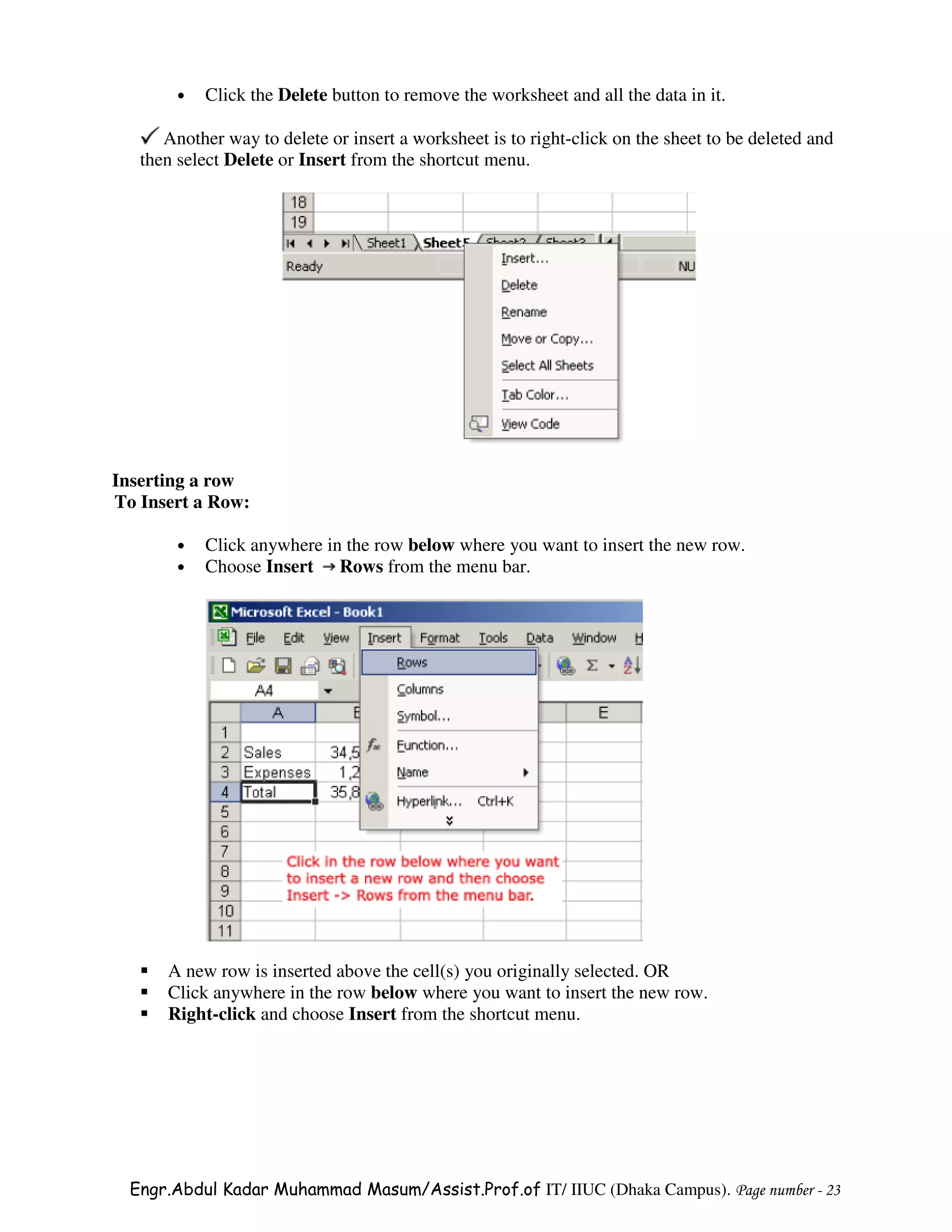 •   Click the Delete button to remove the worksheet and all the data in it.

      Another way to delete or insert a worksheet is to right-click on the sheet to be deleted and
   then select Delete or Insert from the shortcut menu.




Inserting a row
To Insert a Row:

        •   Click anywhere in the row below where you want to insert the new row.
        •   Choose Insert Rows from the menu bar.




      A new row is inserted above the cell(s) you originally selected. OR
      Click anywhere in the row below where you want to insert the new row.
      Right-click and choose Insert from the shortcut menu.




  Engr.Abdul Kadar Muhammad Masum/Assist.Prof.of IT/ IIUC (Dhaka Campus). Page number - 23
 