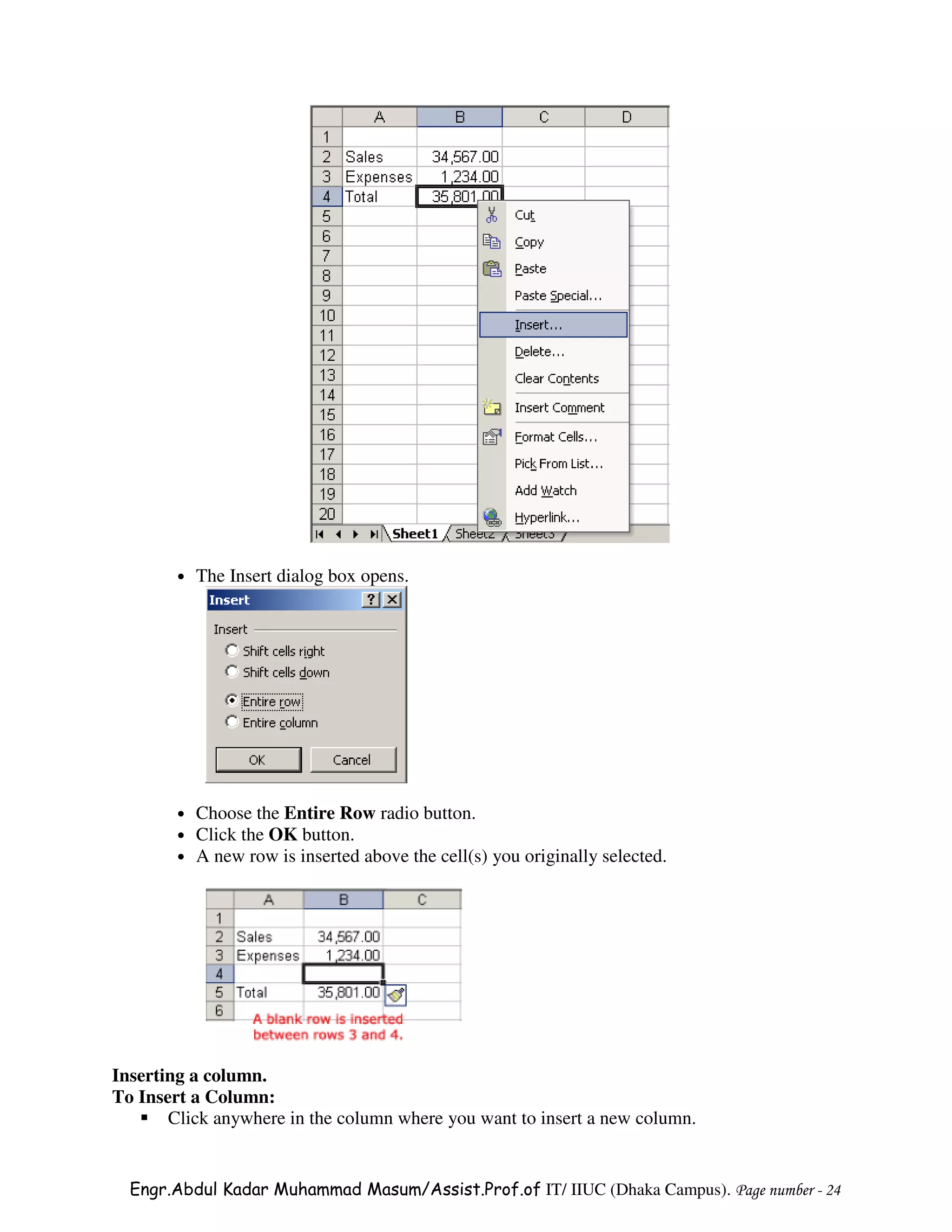 •   The Insert dialog box opens.




        •   Choose the Entire Row radio button.
        •   Click the OK button.
        •   A new row is inserted above the cell(s) you originally selected.




Inserting a column.
To Insert a Column:
       Click anywhere in the column where you want to insert a new column.


  Engr.Abdul Kadar Muhammad Masum/Assist.Prof.of IT/ IIUC (Dhaka Campus). Page number - 24
 