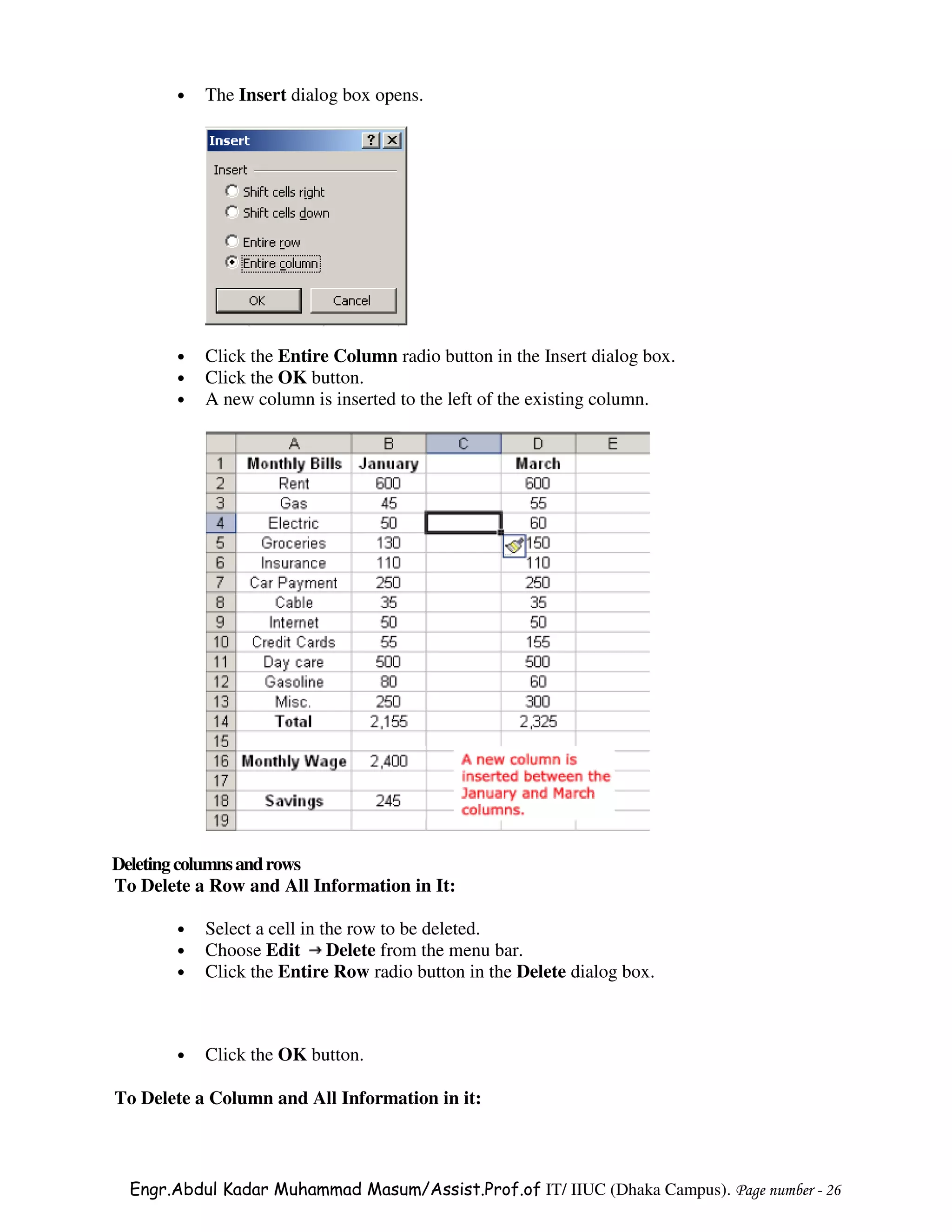 •   The Insert dialog box opens.




       •   Click the Entire Column radio button in the Insert dialog box.
       •   Click the OK button.
       •   A new column is inserted to the left of the existing column.




Deleting columns and rows
To Delete a Row and All Information in It:

       •   Select a cell in the row to be deleted.
       •   Choose Edit Delete from the menu bar.
       •   Click the Entire Row radio button in the Delete dialog box.



       •   Click the OK button.

To Delete a Column and All Information in it:



  Engr.Abdul Kadar Muhammad Masum/Assist.Prof.of IT/ IIUC (Dhaka Campus). Page number - 26
 
