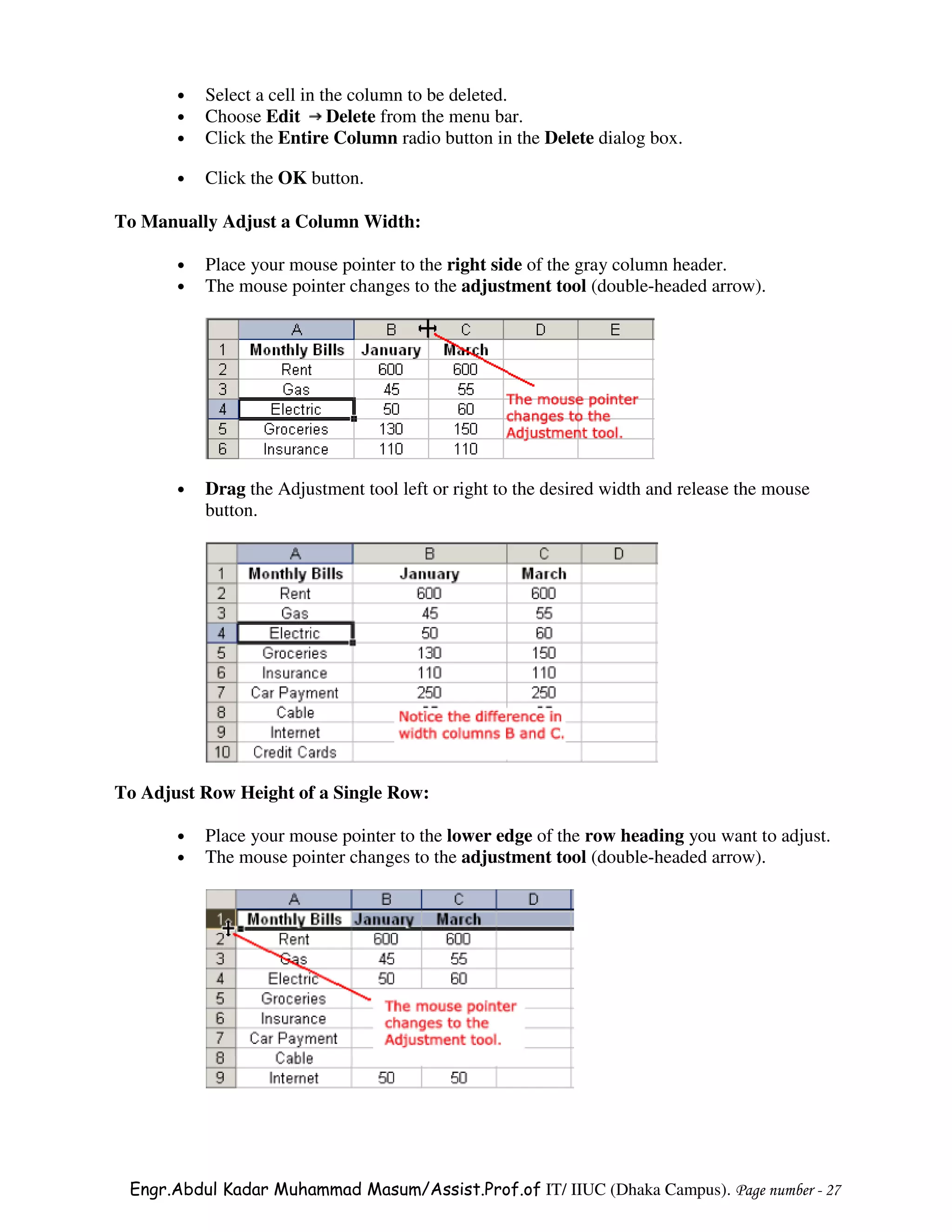 •   Select a cell in the column to be deleted.
       •   Choose Edit Delete from the menu bar.
       •   Click the Entire Column radio button in the Delete dialog box.

       •   Click the OK button.

To Manually Adjust a Column Width:

       •   Place your mouse pointer to the right side of the gray column header.
       •   The mouse pointer changes to the adjustment tool (double-headed arrow).




       •   Drag the Adjustment tool left or right to the desired width and release the mouse
           button.




To Adjust Row Height of a Single Row:

       •   Place your mouse pointer to the lower edge of the row heading you want to adjust.
       •   The mouse pointer changes to the adjustment tool (double-headed arrow).




 Engr.Abdul Kadar Muhammad Masum/Assist.Prof.of IT/ IIUC (Dhaka Campus). Page number - 27
 
