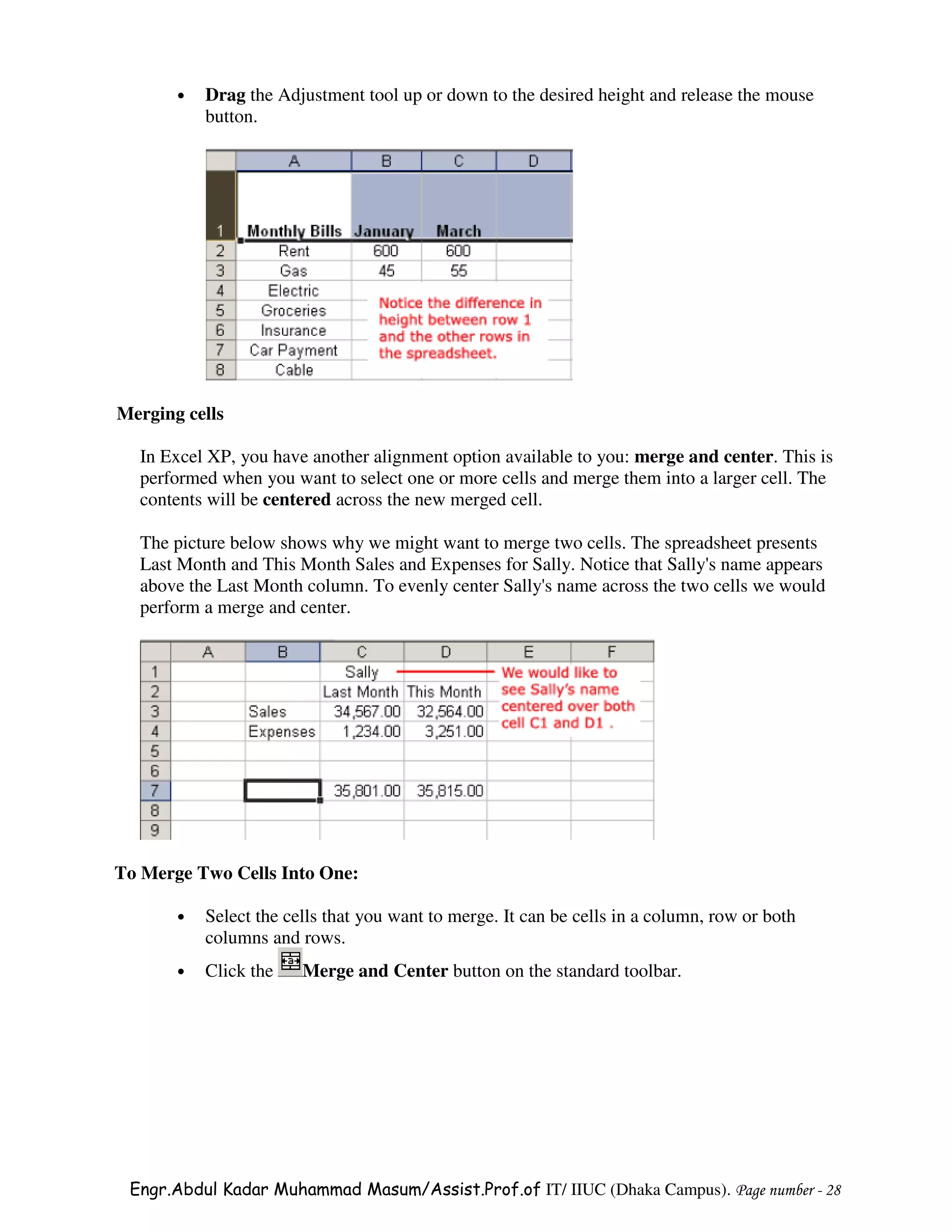 •   Drag the Adjustment tool up or down to the desired height and release the mouse
           button.




Merging cells

  In Excel XP, you have another alignment option available to you: merge and center. This is
  performed when you want to select one or more cells and merge them into a larger cell. The
  contents will be centered across the new merged cell.

  The picture below shows why we might want to merge two cells. The spreadsheet presents
  Last Month and This Month Sales and Expenses for Sally. Notice that Sally's name appears
  above the Last Month column. To evenly center Sally's name across the two cells we would
  perform a merge and center.




To Merge Two Cells Into One:

       •   Select the cells that you want to merge. It can be cells in a column, row or both
           columns and rows.
       •   Click the    Merge and Center button on the standard toolbar.




 Engr.Abdul Kadar Muhammad Masum/Assist.Prof.of IT/ IIUC (Dhaka Campus). Page number - 28
 