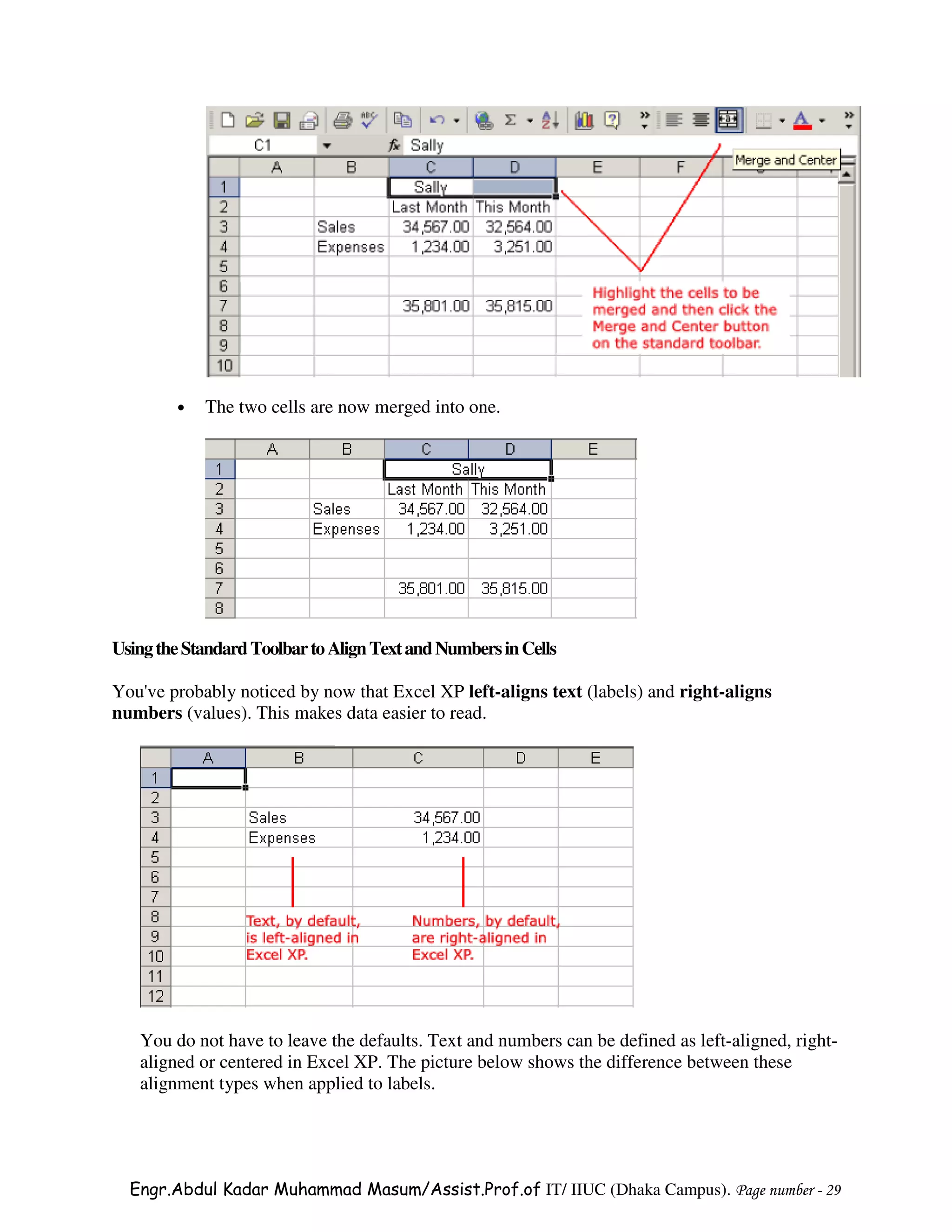 •   The two cells are now merged into one.




Using the Standard Toolbar to Align Text and Numbers in Cells

You've probably noticed by now that Excel XP left-aligns text (labels) and right-aligns
numbers (values). This makes data easier to read.




   You do not have to leave the defaults. Text and numbers can be defined as left-aligned, right-
   aligned or centered in Excel XP. The picture below shows the difference between these
   alignment types when applied to labels.




  Engr.Abdul Kadar Muhammad Masum/Assist.Prof.of IT/ IIUC (Dhaka Campus). Page number - 29
 