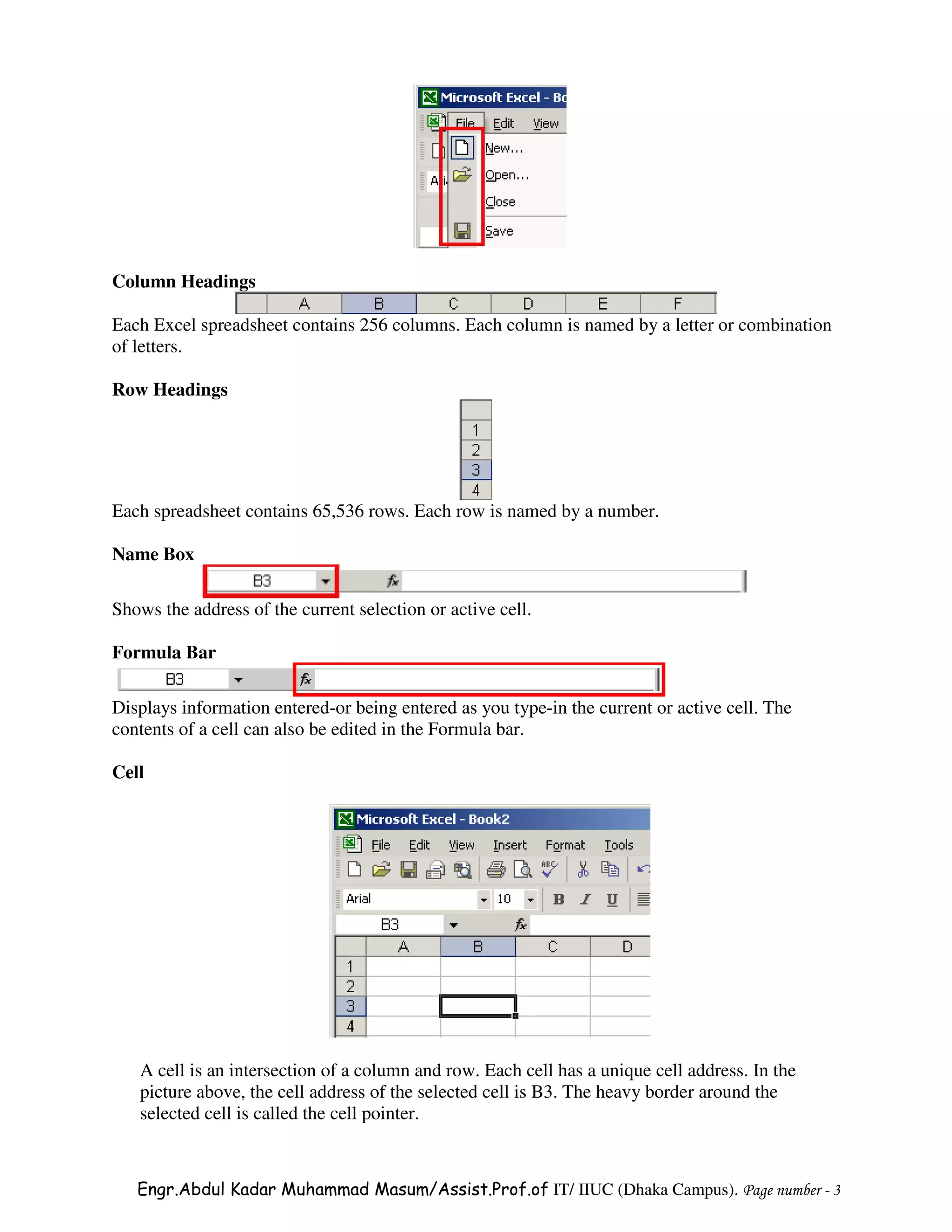 Column Headings

Each Excel spreadsheet contains 256 columns. Each column is named by a letter or combination
of letters.

Row Headings




Each spreadsheet contains 65,536 rows. Each row is named by a number.

Name Box

Shows the address of the current selection or active cell.

Formula Bar

Displays information entered-or being entered as you type-in the current or active cell. The
contents of a cell can also be edited in the Formula bar.

Cell




   A cell is an intersection of a column and row. Each cell has a unique cell address. In the
   picture above, the cell address of the selected cell is B3. The heavy border around the
   selected cell is called the cell pointer.



   Engr.Abdul Kadar Muhammad Masum/Assist.Prof.of IT/ IIUC (Dhaka Campus). Page number - 3
 