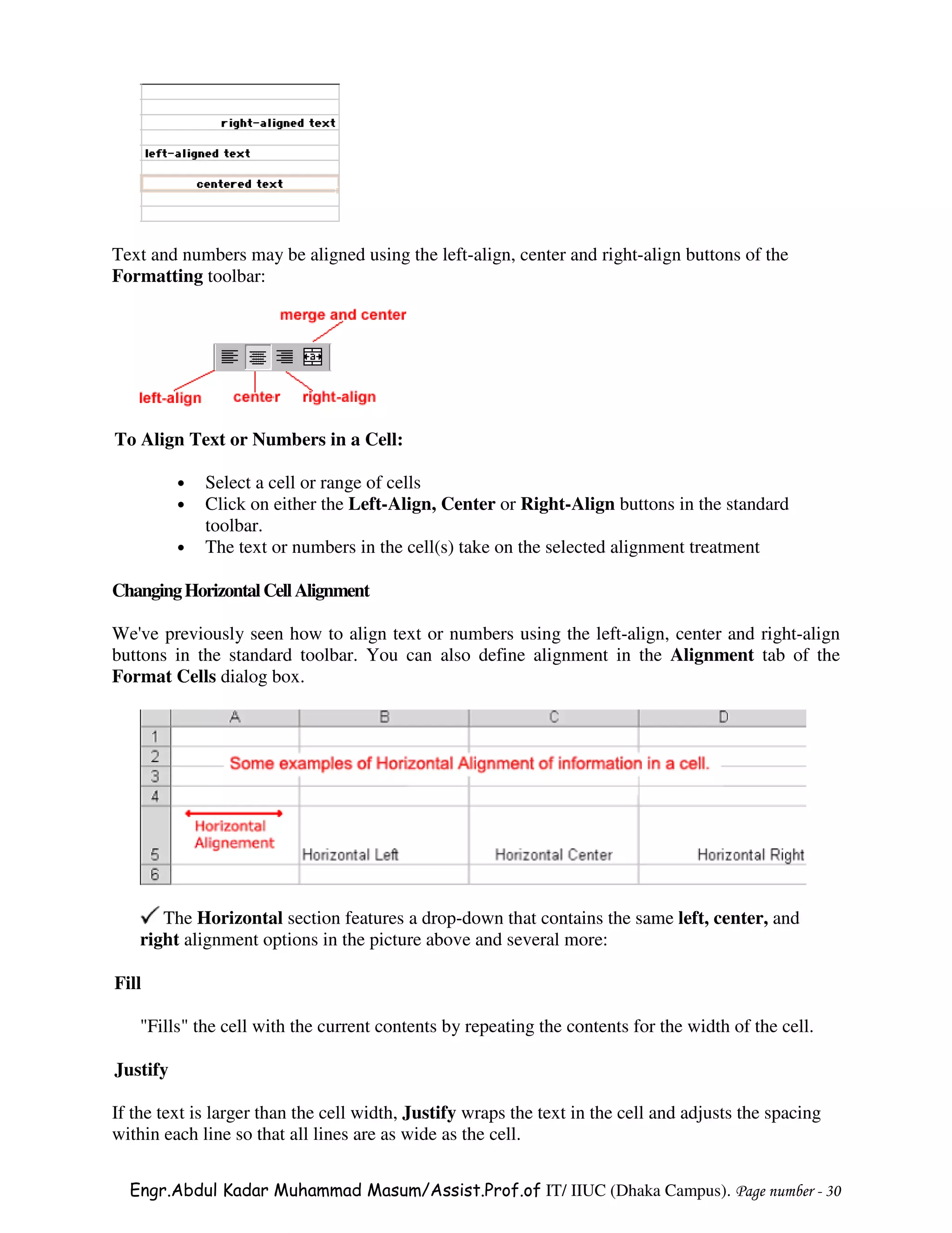 Text and numbers may be aligned using the left-align, center and right-align buttons of the
Formatting toolbar:




To Align Text or Numbers in a Cell:

          •   Select a cell or range of cells
          •   Click on either the Left-Align, Center or Right-Align buttons in the standard
              toolbar.
          •   The text or numbers in the cell(s) take on the selected alignment treatment

Changing Horizontal Cell Alignment

We've previously seen how to align text or numbers using the left-align, center and right-align
buttons in the standard toolbar. You can also define alignment in the Alignment tab of the
Format Cells dialog box.




      The Horizontal section features a drop-down that contains the same left, center, and
   right alignment options in the picture above and several more:

Fill

   "Fills" the cell with the current contents by repeating the contents for the width of the cell.

Justify

If the text is larger than the cell width, Justify wraps the text in the cell and adjusts the spacing
within each line so that all lines are as wide as the cell.

  Engr.Abdul Kadar Muhammad Masum/Assist.Prof.of IT/ IIUC (Dhaka Campus). Page number - 30
 