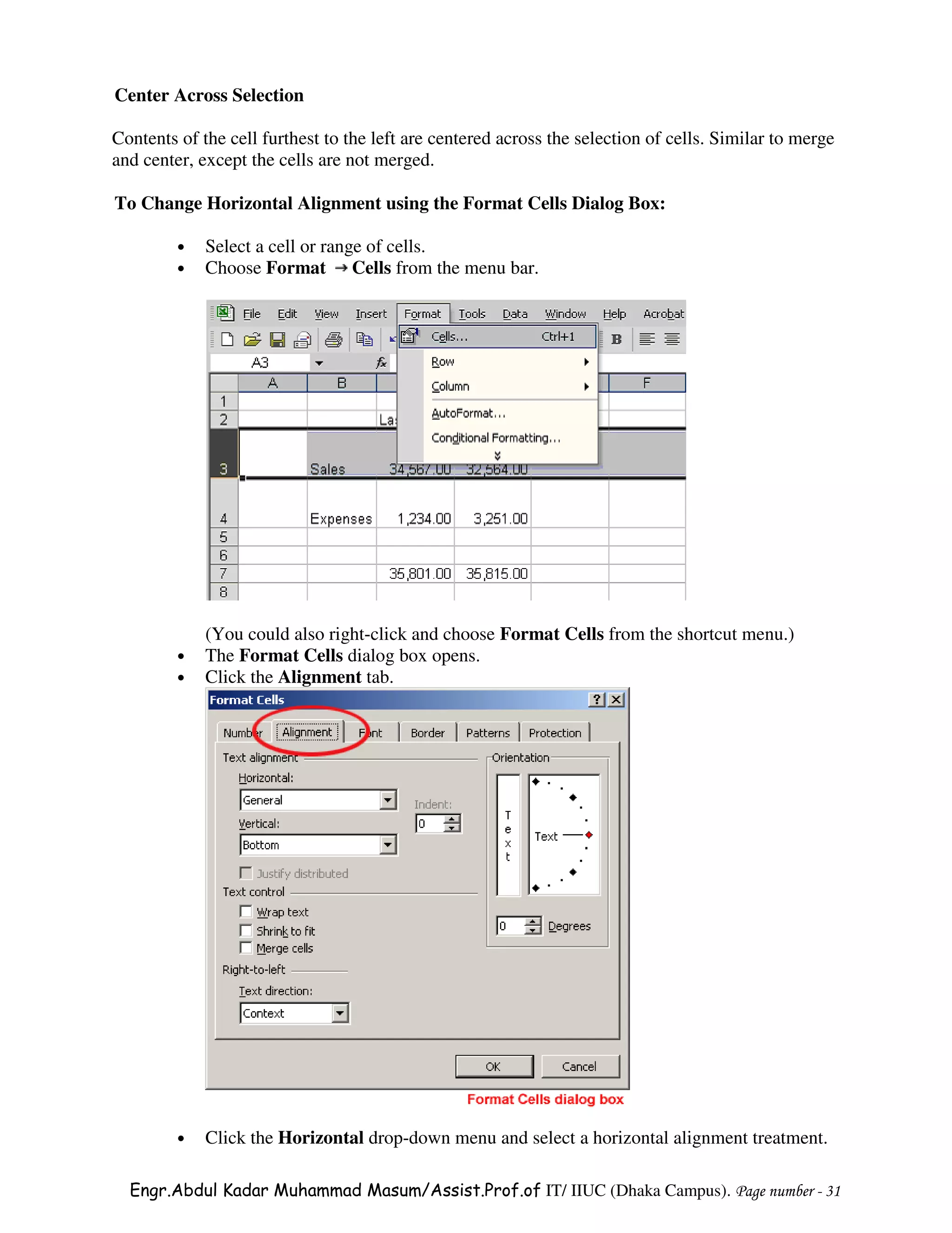 Center Across Selection

Contents of the cell furthest to the left are centered across the selection of cells. Similar to merge
and center, except the cells are not merged.

To Change Horizontal Alignment using the Format Cells Dialog Box:

         •   Select a cell or range of cells.
         •   Choose Format Cells from the menu bar.




             (You could also right-click and choose Format Cells from the shortcut menu.)
         •   The Format Cells dialog box opens.
         •   Click the Alignment tab.




         •   Click the Horizontal drop-down menu and select a horizontal alignment treatment.

  Engr.Abdul Kadar Muhammad Masum/Assist.Prof.of IT/ IIUC (Dhaka Campus). Page number - 31
 