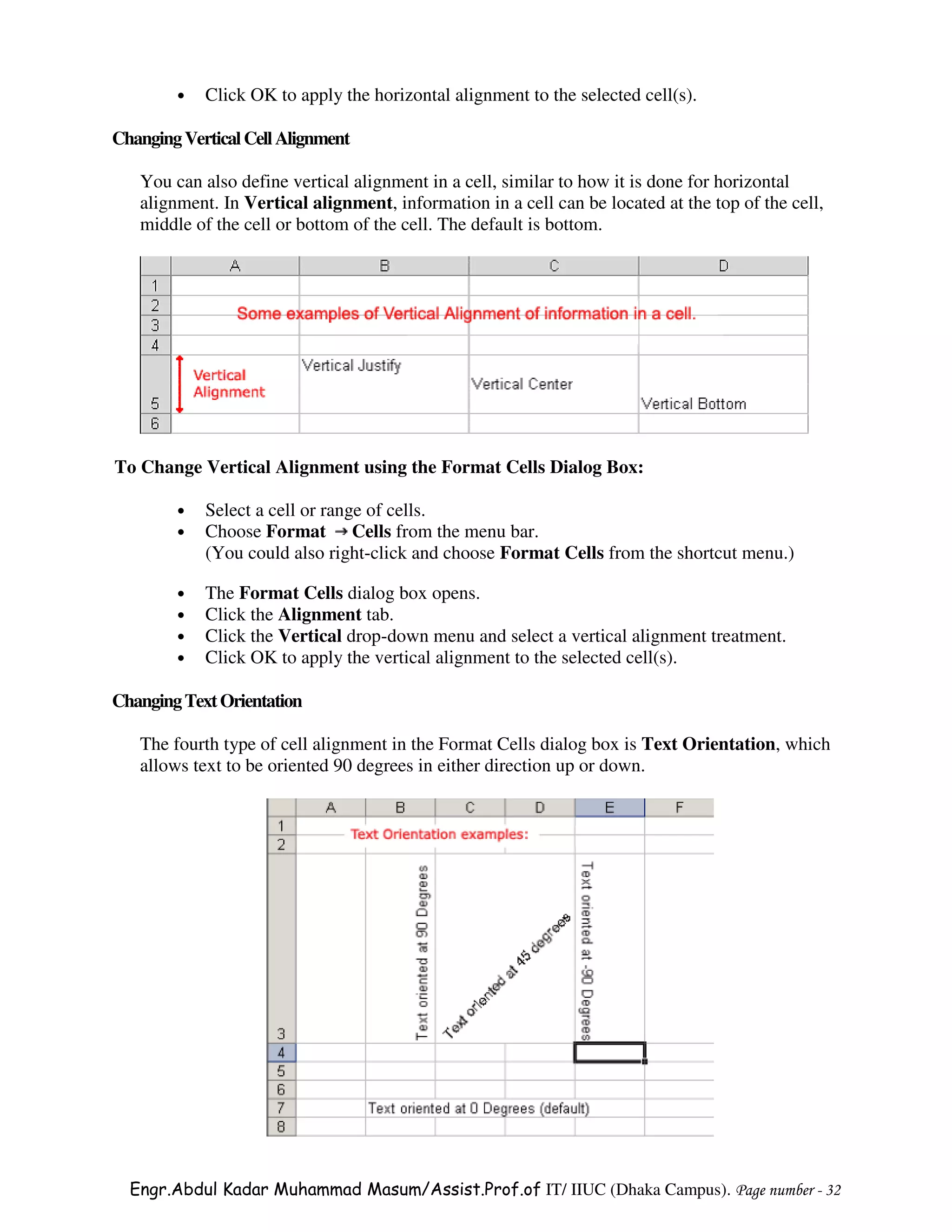 •   Click OK to apply the horizontal alignment to the selected cell(s).

Changing Vertical Cell Alignment

   You can also define vertical alignment in a cell, similar to how it is done for horizontal
   alignment. In Vertical alignment, information in a cell can be located at the top of the cell,
   middle of the cell or bottom of the cell. The default is bottom.




To Change Vertical Alignment using the Format Cells Dialog Box:

        •   Select a cell or range of cells.
        •   Choose Format Cells from the menu bar.
            (You could also right-click and choose Format Cells from the shortcut menu.)

        •   The Format Cells dialog box opens.
        •   Click the Alignment tab.
        •   Click the Vertical drop-down menu and select a vertical alignment treatment.
        •   Click OK to apply the vertical alignment to the selected cell(s).

Changing Text Orientation

   The fourth type of cell alignment in the Format Cells dialog box is Text Orientation, which
   allows text to be oriented 90 degrees in either direction up or down.




  Engr.Abdul Kadar Muhammad Masum/Assist.Prof.of IT/ IIUC (Dhaka Campus). Page number - 32
 