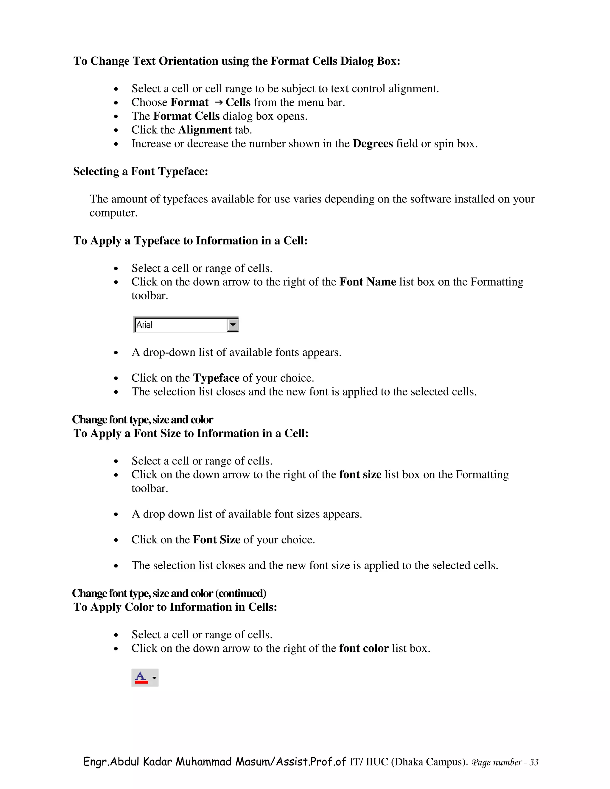To Change Text Orientation using the Format Cells Dialog Box:

        •   Select a cell or cell range to be subject to text control alignment.
        •   Choose Format Cells from the menu bar.
        •   The Format Cells dialog box opens.
        •   Click the Alignment tab.
        •   Increase or decrease the number shown in the Degrees field or spin box.

Selecting a Font Typeface:

   The amount of typefaces available for use varies depending on the software installed on your
   computer.

To Apply a Typeface to Information in a Cell:

        •   Select a cell or range of cells.
        •   Click on the down arrow to the right of the Font Name list box on the Formatting
            toolbar.



        •   A drop-down list of available fonts appears.

        •   Click on the Typeface of your choice.
        •   The selection list closes and the new font is applied to the selected cells.

Change font type, size and color
To Apply a Font Size to Information in a Cell:

        •   Select a cell or range of cells.
        •   Click on the down arrow to the right of the font size list box on the Formatting
            toolbar.

        •   A drop down list of available font sizes appears.

        •   Click on the Font Size of your choice.

        •   The selection list closes and the new font size is applied to the selected cells.

Change font type, size and color (continued)
To Apply Color to Information in Cells:

        •   Select a cell or range of cells.
        •   Click on the down arrow to the right of the font color list box.




  Engr.Abdul Kadar Muhammad Masum/Assist.Prof.of IT/ IIUC (Dhaka Campus). Page number - 33
 