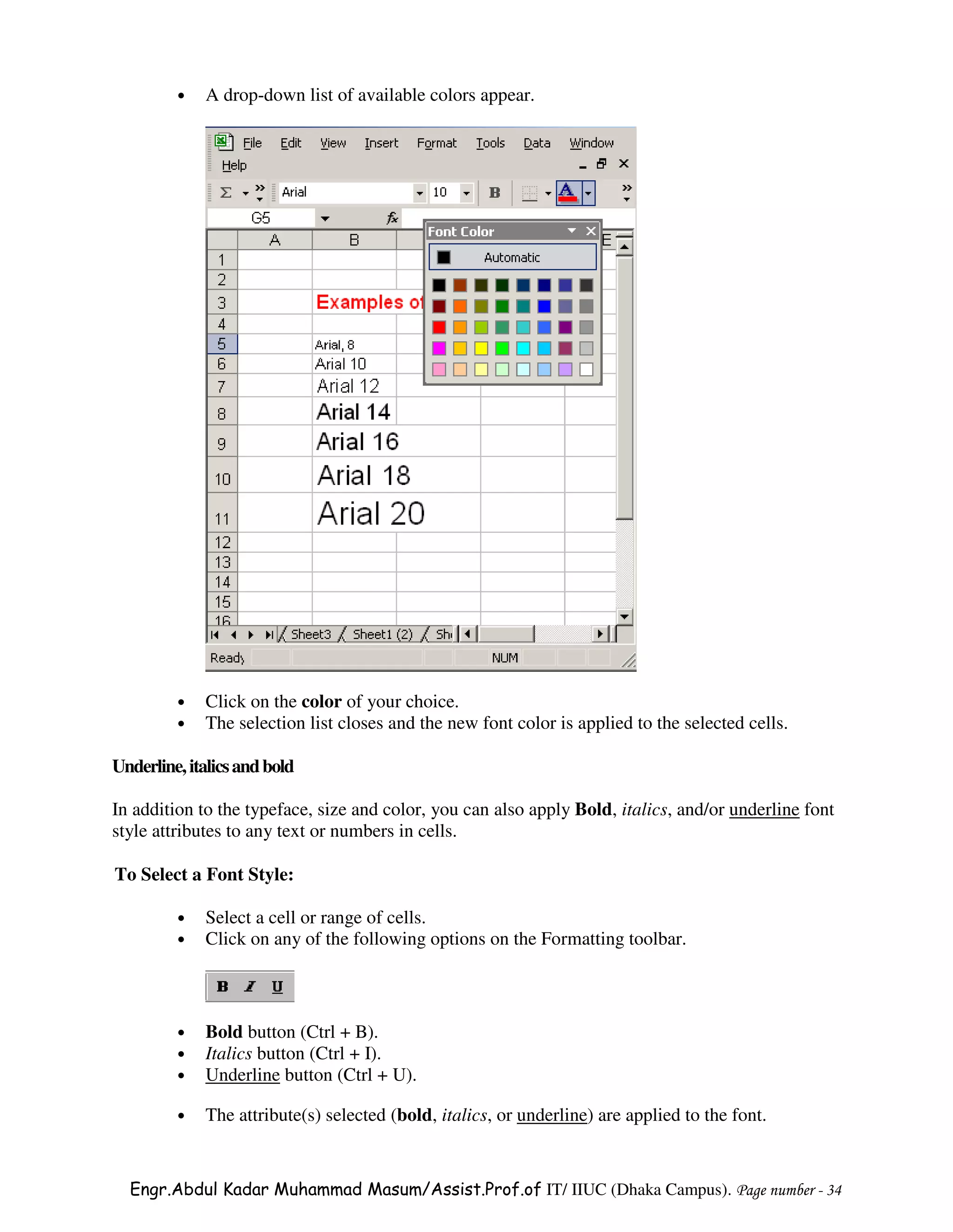 •   A drop-down list of available colors appear.




         •   Click on the color of your choice.
         •   The selection list closes and the new font color is applied to the selected cells.

Underline, italics and bold

In addition to the typeface, size and color, you can also apply Bold, italics, and/or underline font
style attributes to any text or numbers in cells.

To Select a Font Style:

         •   Select a cell or range of cells.
         •   Click on any of the following options on the Formatting toolbar.



         •   Bold button (Ctrl + B).
         •   Italics button (Ctrl + I).
         •   Underline button (Ctrl + U).

         •   The attribute(s) selected (bold, italics, or underline) are applied to the font.


  Engr.Abdul Kadar Muhammad Masum/Assist.Prof.of IT/ IIUC (Dhaka Campus). Page number - 34
 