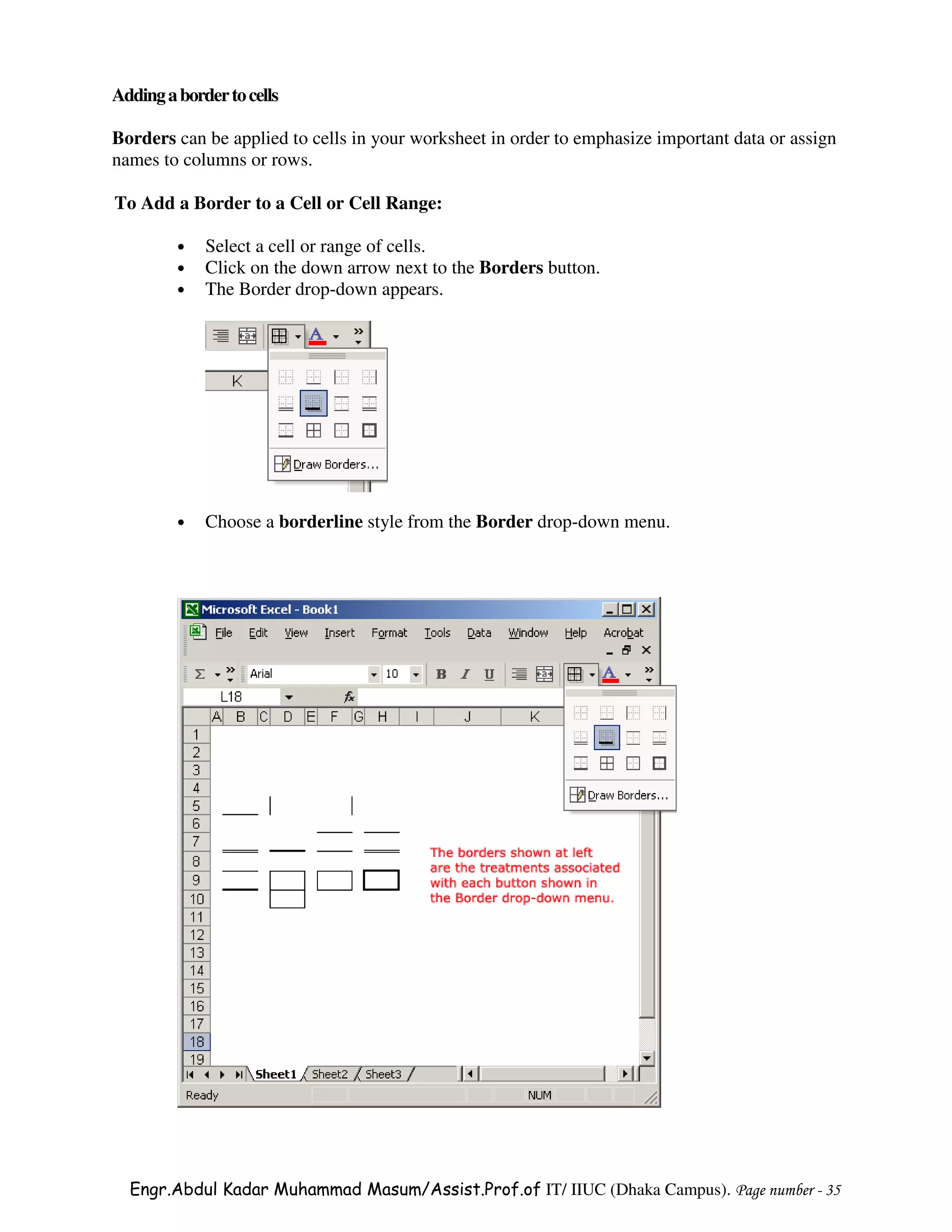 Adding a border to cells

Borders can be applied to cells in your worksheet in order to emphasize important data or assign
names to columns or rows.

To Add a Border to a Cell or Cell Range:

         •   Select a cell or range of cells.
         •   Click on the down arrow next to the Borders button.
         •   The Border drop-down appears.




         •   Choose a borderline style from the Border drop-down menu.




  Engr.Abdul Kadar Muhammad Masum/Assist.Prof.of IT/ IIUC (Dhaka Campus). Page number - 35
 