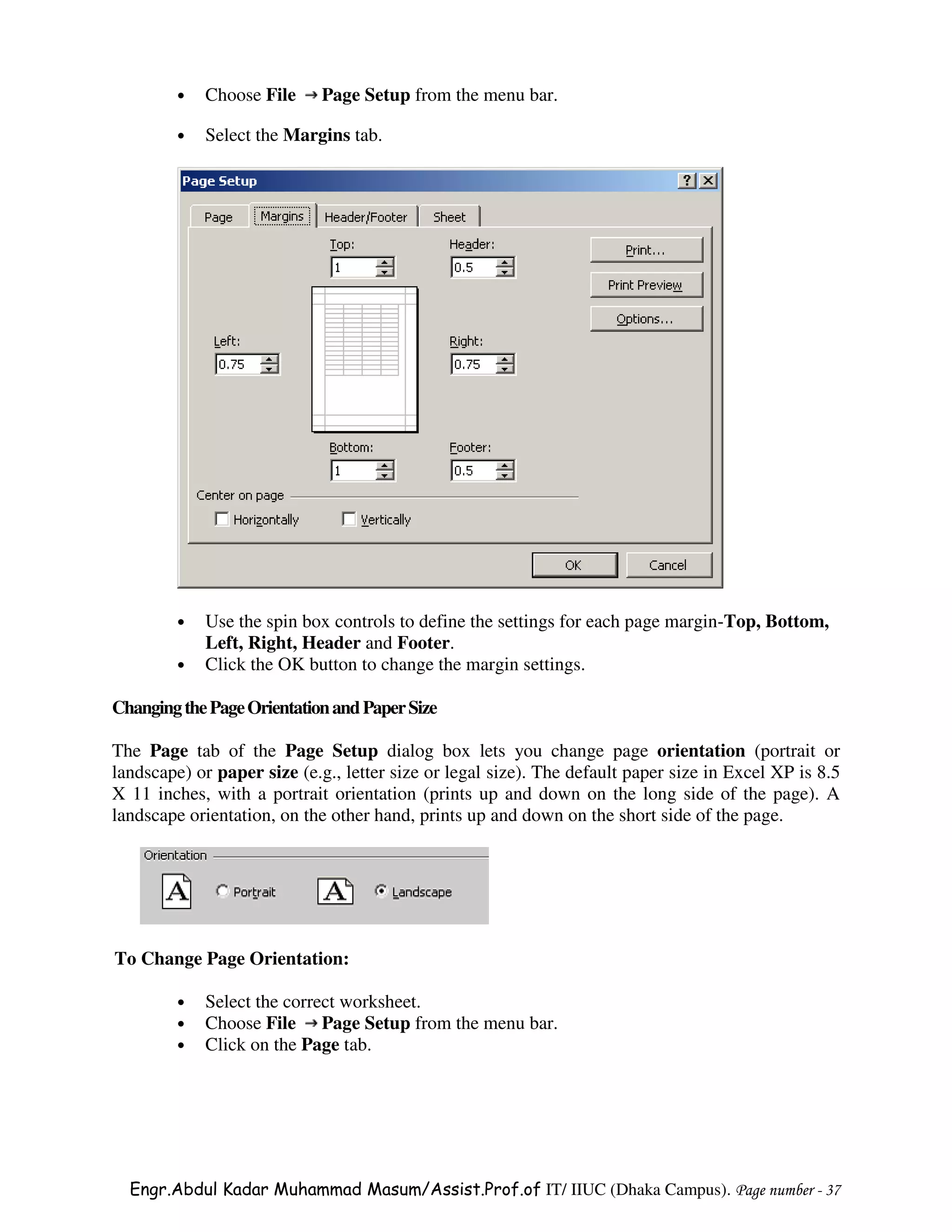 •   Choose File     Page Setup from the menu bar.

         •   Select the Margins tab.




         •   Use the spin box controls to define the settings for each page margin-Top, Bottom,
             Left, Right, Header and Footer.
         •   Click the OK button to change the margin settings.

Changing the Page Orientation and Paper Size

The Page tab of the Page Setup dialog box lets you change page orientation (portrait or
landscape) or paper size (e.g., letter size or legal size). The default paper size in Excel XP is 8.5
X 11 inches, with a portrait orientation (prints up and down on the long side of the page). A
landscape orientation, on the other hand, prints up and down on the short side of the page.




To Change Page Orientation:

         •   Select the correct worksheet.
         •   Choose File Page Setup from the menu bar.
         •   Click on the Page tab.




  Engr.Abdul Kadar Muhammad Masum/Assist.Prof.of IT/ IIUC (Dhaka Campus). Page number - 37
 