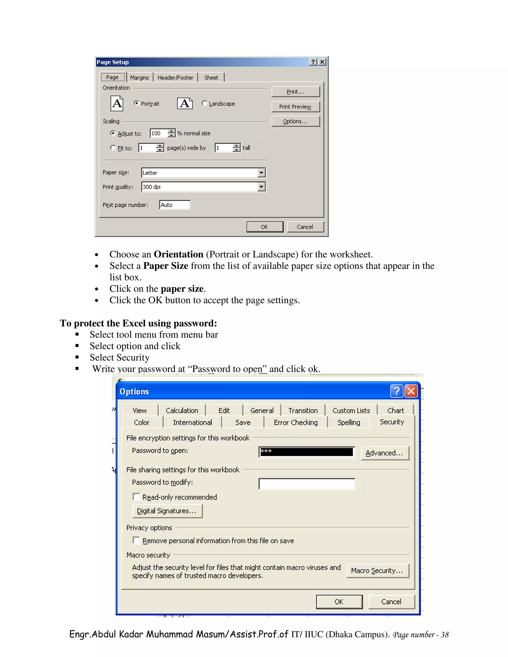•   Choose an Orientation (Portrait or Landscape) for the worksheet.
        •   Select a Paper Size from the list of available paper size options that appear in the
            list box.
        •   Click on the paper size.
        •   Click the OK button to accept the page settings.

To protect the Excel using password:
      Select tool menu from menu bar
      Select option and click
      Select Security
       Write your password at “Password to open” and click ok.




  Engr.Abdul Kadar Muhammad Masum/Assist.Prof.of IT/ IIUC (Dhaka Campus). Page number - 38
 