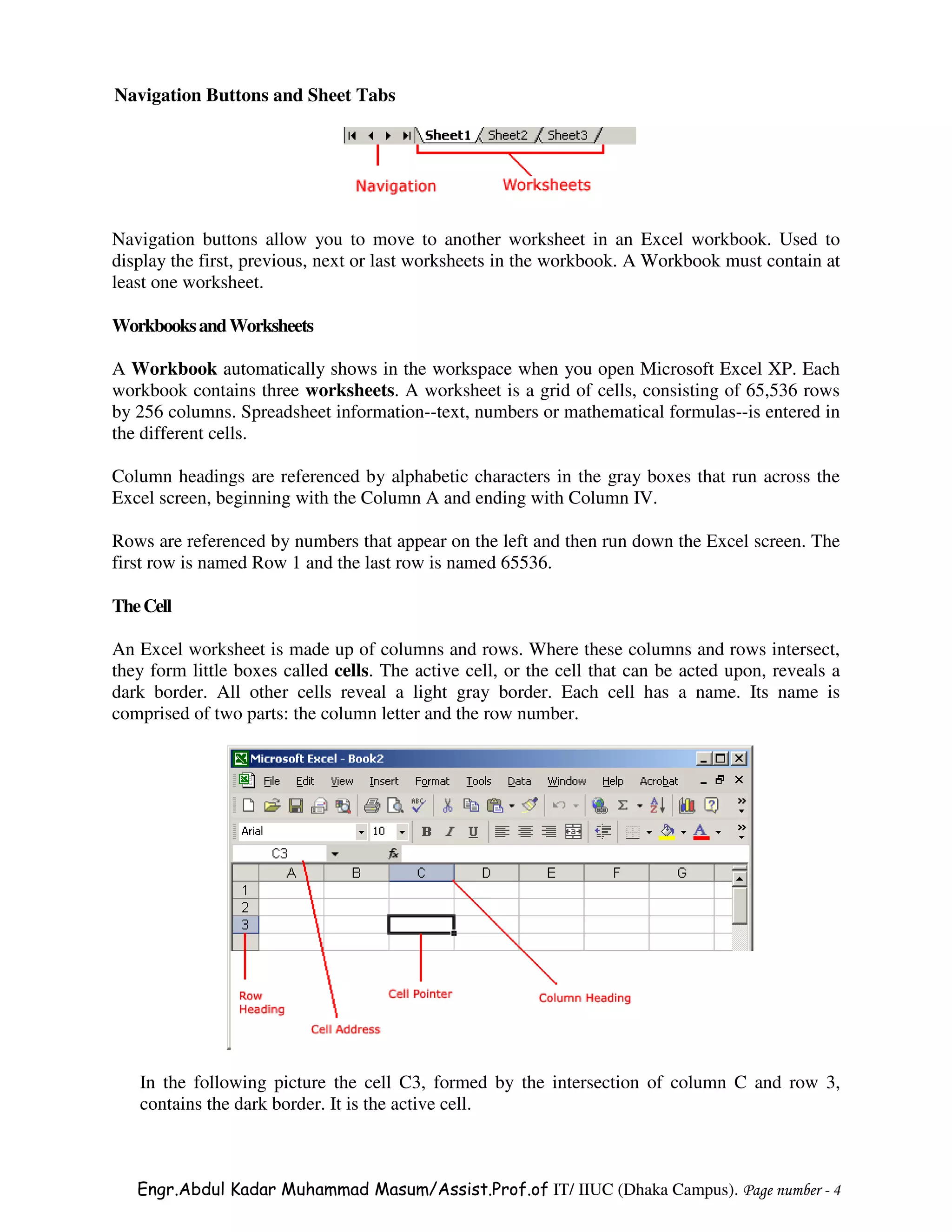 Navigation Buttons and Sheet Tabs




Navigation buttons allow you to move to another worksheet in an Excel workbook. Used to
display the first, previous, next or last worksheets in the workbook. A Workbook must contain at
least one worksheet.

Workbooks and Worksheets

A Workbook automatically shows in the workspace when you open Microsoft Excel XP. Each
workbook contains three worksheets. A worksheet is a grid of cells, consisting of 65,536 rows
by 256 columns. Spreadsheet information--text, numbers or mathematical formulas--is entered in
the different cells.

Column headings are referenced by alphabetic characters in the gray boxes that run across the
Excel screen, beginning with the Column A and ending with Column IV.

Rows are referenced by numbers that appear on the left and then run down the Excel screen. The
first row is named Row 1 and the last row is named 65536.

The Cell

An Excel worksheet is made up of columns and rows. Where these columns and rows intersect,
they form little boxes called cells. The active cell, or the cell that can be acted upon, reveals a
dark border. All other cells reveal a light gray border. Each cell has a name. Its name is
comprised of two parts: the column letter and the row number.




   In the following picture the cell C3, formed by the intersection of column C and row 3,
   contains the dark border. It is the active cell.



   Engr.Abdul Kadar Muhammad Masum/Assist.Prof.of IT/ IIUC (Dhaka Campus). Page number - 4
 
