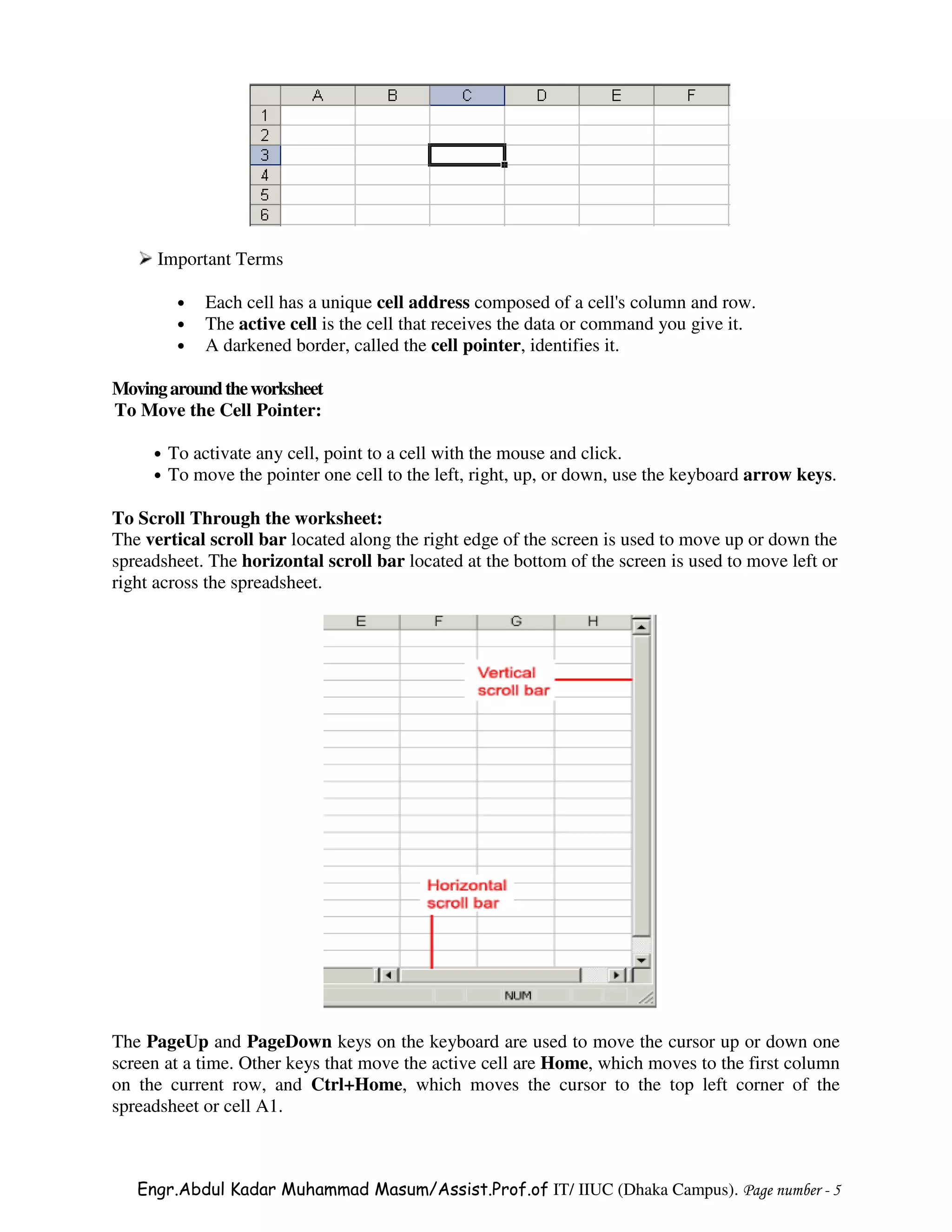 Important Terms

          •   Each cell has a unique cell address composed of a cell's column and row.
          •   The active cell is the cell that receives the data or command you give it.
          •   A darkened border, called the cell pointer, identifies it.

Moving around the worksheet
To Move the Cell Pointer:

     •   To activate any cell, point to a cell with the mouse and click.
     •   To move the pointer one cell to the left, right, up, or down, use the keyboard arrow keys.

To Scroll Through the worksheet:
The vertical scroll bar located along the right edge of the screen is used to move up or down the
spreadsheet. The horizontal scroll bar located at the bottom of the screen is used to move left or
right across the spreadsheet.




The PageUp and PageDown keys on the keyboard are used to move the cursor up or down one
screen at a time. Other keys that move the active cell are Home, which moves to the first column
on the current row, and Ctrl+Home, which moves the cursor to the top left corner of the
spreadsheet or cell A1.



   Engr.Abdul Kadar Muhammad Masum/Assist.Prof.of IT/ IIUC (Dhaka Campus). Page number - 5
 