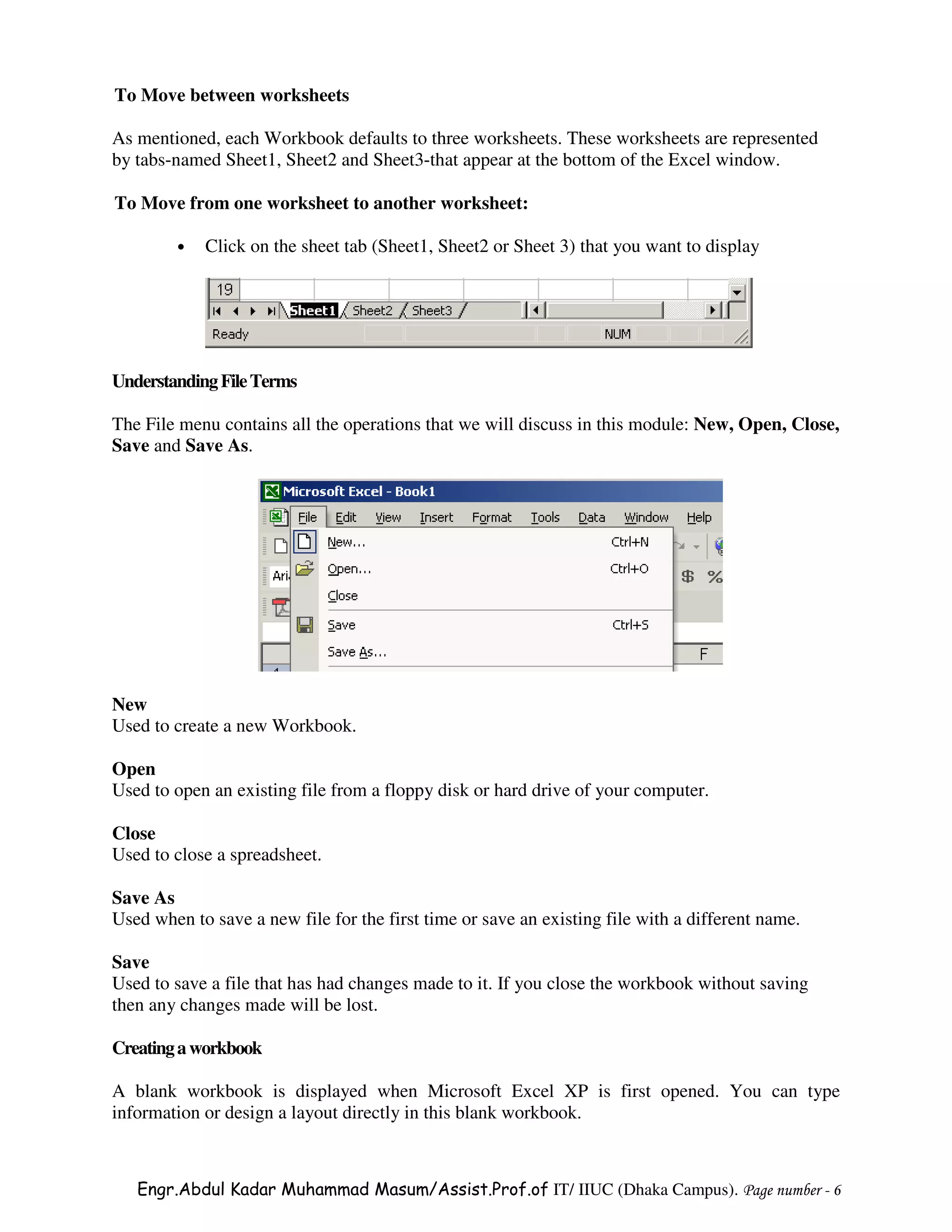 To Move between worksheets

As mentioned, each Workbook defaults to three worksheets. These worksheets are represented
by tabs-named Sheet1, Sheet2 and Sheet3-that appear at the bottom of the Excel window.

To Move from one worksheet to another worksheet:

         •   Click on the sheet tab (Sheet1, Sheet2 or Sheet 3) that you want to display




Understanding File Terms

The File menu contains all the operations that we will discuss in this module: New, Open, Close,
Save and Save As.




New
Used to create a new Workbook.

Open
Used to open an existing file from a floppy disk or hard drive of your computer.

Close
Used to close a spreadsheet.

Save As
Used when to save a new file for the first time or save an existing file with a different name.

Save
Used to save a file that has had changes made to it. If you close the workbook without saving
then any changes made will be lost.

Creating a workbook

A blank workbook is displayed when Microsoft Excel XP is first opened. You can type
information or design a layout directly in this blank workbook.



   Engr.Abdul Kadar Muhammad Masum/Assist.Prof.of IT/ IIUC (Dhaka Campus). Page number - 6
 