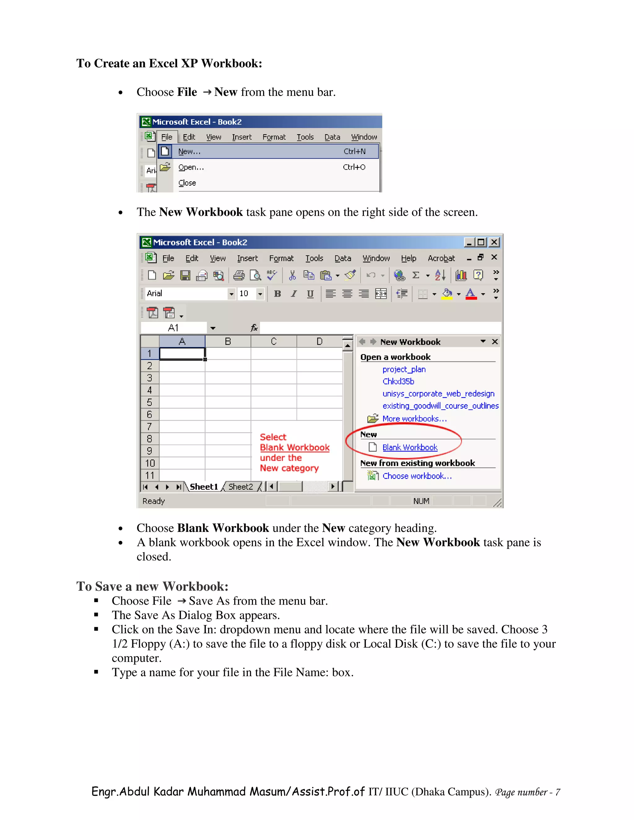 To Create an Excel XP Workbook:

      •   Choose File     New from the menu bar.




      •   The New Workbook task pane opens on the right side of the screen.




      •   Choose Blank Workbook under the New category heading.
      •   A blank workbook opens in the Excel window. The New Workbook task pane is
          closed.

To Save a new Workbook:
     Choose File Save As from the menu bar.
     The Save As Dialog Box appears.
     Click on the Save In: dropdown menu and locate where the file will be saved. Choose 3
     1/2 Floppy (A:) to save the file to a floppy disk or Local Disk (C:) to save the file to your
     computer.
     Type a name for your file in the File Name: box.




  Engr.Abdul Kadar Muhammad Masum/Assist.Prof.of IT/ IIUC (Dhaka Campus). Page number - 7
 