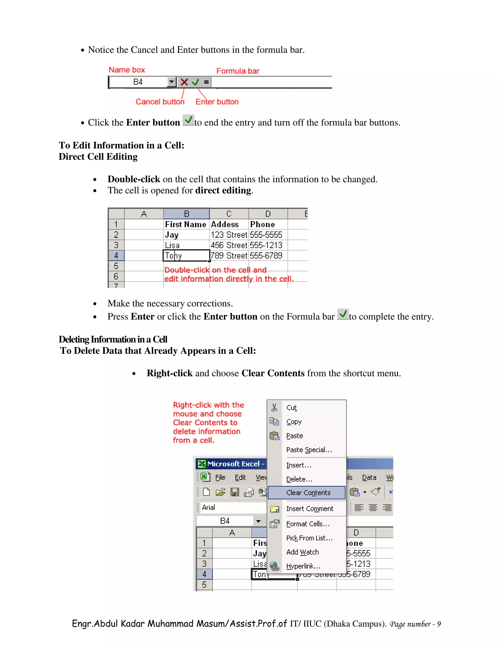 •   Notice the Cancel and Enter buttons in the formula bar.




     •   Click the Enter button     to end the entry and turn off the formula bar buttons.

To Edit Information in a Cell:
Direct Cell Editing

          •   Double-click on the cell that contains the information to be changed.
          •   The cell is opened for direct editing.




          •   Make the necessary corrections.
          •   Press Enter or click the Enter button on the Formula bar      to complete the entry.

Deleting Information in a Cell
To Delete Data that Already Appears in a Cell:

                    •   Right-click and choose Clear Contents from the shortcut menu.




   Engr.Abdul Kadar Muhammad Masum/Assist.Prof.of IT/ IIUC (Dhaka Campus). Page number - 9
 