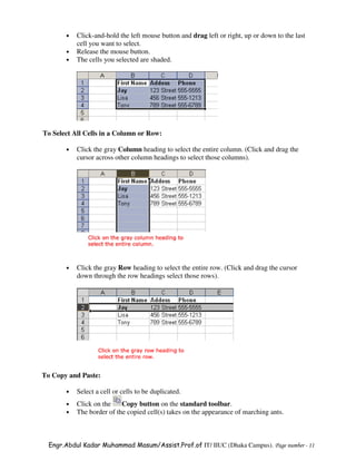 •   Click-and-hold the left mouse button and drag left or right, up or down to the last
           cell you want to select.
       •   Release the mouse button.
       •   The cells you selected are shaded.




To Select All Cells in a Column or Row:

       •   Click the gray Column heading to select the entire column. (Click and drag the
           cursor across other column headings to select those columns).




       •   Click the gray Row heading to select the entire row. (Click and drag the cursor
           down through the row headings select those rows).




To Copy and Paste:

       •   Select a cell or cells to be duplicated.
       •   Click on the    Copy button on the standard toolbar.
       •   The border of the copied cell(s) takes on the appearance of marching ants.



  Engr.Abdul Kadar Muhammad Masum/Assist.Prof.of IT/ IIUC (Dhaka Campus). Page number - 11
 