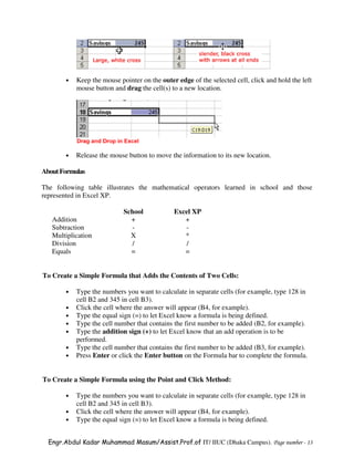 •   Keep the mouse pointer on the outer edge of the selected cell, click and hold the left
           mouse button and drag the cell(s) to a new location.




       •   Release the mouse button to move the information to its new location.

About Formulas

The following table illustrates the mathematical operators learned in school and those
represented in Excel XP.

                            School            Excel XP
   Addition                   +                  +
   Subtraction                -                  -
   Multiplication             X                  *
   Division                    /                 /
   Equals                     =                  =


To Create a Simple Formula that Adds the Contents of Two Cells:

       •   Type the numbers you want to calculate in separate cells (for example, type 128 in
           cell B2 and 345 in cell B3).
       •   Click the cell where the answer will appear (B4, for example).
       •   Type the equal sign (=) to let Excel know a formula is being defined.
       •   Type the cell number that contains the first number to be added (B2, for example).
       •   Type the addition sign (+) to let Excel know that an add operation is to be
           performed.
       •   Type the cell number that contains the first number to be added (B3, for example).
       •   Press Enter or click the Enter button on the Formula bar to complete the formula.


To Create a Simple Formula using the Point and Click Method:

       •   Type the numbers you want to calculate in separate cells (for example, type 128 in
           cell B2 and 345 in cell B3).
       •   Click the cell where the answer will appear (B4, for example).
       •   Type the equal sign (=) to let Excel know a formula is being defined.


  Engr.Abdul Kadar Muhammad Masum/Assist.Prof.of IT/ IIUC (Dhaka Campus). Page number - 13
 