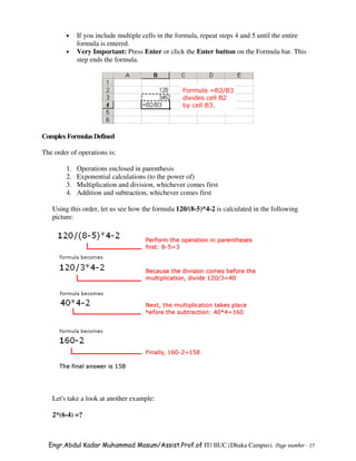 •    If you include multiple cells in the formula, repeat steps 4 and 5 until the entire
             formula is entered.
        •    Very Important: Press Enter or click the Enter button on the Formula bar. This
             step ends the formula.




Complex Formulas Defined

The order of operations is:

        1.   Operations enclosed in parenthesis
        2.   Exponential calculations (to the power of)
        3.   Multiplication and division, whichever comes first
        4.   Addition and subtraction, whichever comes first

   Using this order, let us see how the formula 120/(8-5)*4-2 is calculated in the following
   picture:




   Let's take a look at another example:

   2*(6-4) =?



  Engr.Abdul Kadar Muhammad Masum/Assist.Prof.of IT/ IIUC (Dhaka Campus). Page number - 15
 