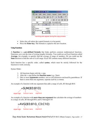 •   Select the cell where the copied formula is to be pasted.
        •   Press the Enter key. The formula is copied to the new location.

Using Functions

A function is a pre-defined formula that helps perform common mathematical functions.
Functions save you the time of writing lengthy formulas. You could use an Excel function called
Average, for example, to quickly find the average of range of numbers. Or you could use the
Sum function to find the sum of a cell range. Excel XP contains many different functions.

Each function has a specific order, called syntax, which must be strictly followed for the
function to work correctly.

Syntax Order:

        1. All functions begin with the = sign.
        2. After the = sign define the function name (e.g., Sum).
        3. One or more arguments-numbers, text or cell references-enclosed by parentheses. If
           there is more than one argument, separate each by a comma.

An example of a function with one argument that adds a range of cells, B3 through B10:




An example of a function with more than one argument that calculates the average of numbers
in a range of cells, B3 through B10, and C3 through C10:




  Engr.Abdul Kadar Muhammad Masum/Assist.Prof.of IT/ IIUC (Dhaka Campus). Page number - 17
 
