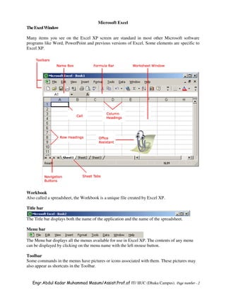 Microsoft Excel
The Excel Window

Many items you see on the Excel XP screen are standard in most other Microsoft software
programs like Word, PowerPoint and previous versions of Excel. Some elements are specific to
Excel XP.




Workbook
Also called a spreadsheet, the Workbook is a unique file created by Excel XP.

Title bar

The Title bar displays both the name of the application and the name of the spreadsheet.

Menu bar

The Menu bar displays all the menus available for use in Excel XP. The contents of any menu
can be displayed by clicking on the menu name with the left mouse button.

Toolbar
Some commands in the menus have pictures or icons associated with them. These pictures may
also appear as shortcuts in the Toolbar.


   Engr.Abdul Kadar Muhammad Masum/Assist.Prof.of IT/ IIUC (Dhaka Campus). Page number - 2
 