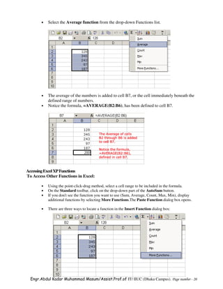 •   Select the Average function from the drop-down Functions list.




       •   The average of the numbers is added to cell B7, or the cell immediately beneath the
           defined range of numbers.
       •   Notice the formula, =AVERAGE(B2:B6), has been defined to cell B7.




Accessing Excel XP Functions
To Access Other Functions in Excel:

       •   Using the point-click-drag method, select a cell range to be included in the formula.
       •   On the Standard toolbar, click on the drop-down part of the AutoSum button.
       •   If you don't see the function you want to use (Sum, Average, Count, Max, Min), display
           additional functions by selecting More Functions.The Paste Function dialog box opens.

       •   There are three ways to locate a function in the Insert Function dialog box:




  Engr.Abdul Kadar Muhammad Masum/Assist.Prof.of IT/ IIUC (Dhaka Campus). Page number - 20
 