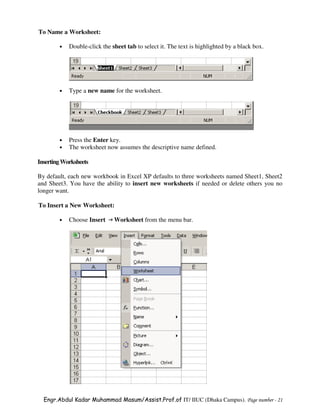 To Name a Worksheet:

        •   Double-click the sheet tab to select it. The text is highlighted by a black box.




        •   Type a new name for the worksheet.




        •   Press the Enter key.
        •   The worksheet now assumes the descriptive name defined.

Inserting Worksheets

By default, each new workbook in Excel XP defaults to three worksheets named Sheet1, Sheet2
and Sheet3. You have the ability to insert new worksheets if needed or delete others you no
longer want.

To Insert a New Worksheet:

        •   Choose Insert     Worksheet from the menu bar.




  Engr.Abdul Kadar Muhammad Masum/Assist.Prof.of IT/ IIUC (Dhaka Campus). Page number - 21
 