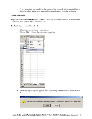 •   A new worksheet tab is added to the bottom of the screen. It will be named Sheet4,
            Sheet5 or whatever the next sequential sheet number may be in the workbook.

Deleting Worksheets

Any worksheet can be deleted from a workbook, including those that have data in it. Remember,
a workbook must contain at least one worksheet.

To Delete One or More Worksheets:

        •   Click on the sheet(s) you want to delete.
        •   Choose Edit Delete Sheet from the menu bar.




        •   The following dialog box appears if the sheet being deleted contains information on
            it.




  Engr.Abdul Kadar Muhammad Masum/Assist.Prof.of IT/ IIUC (Dhaka Campus). Page number - 22
 