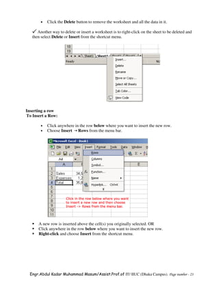 •   Click the Delete button to remove the worksheet and all the data in it.

      Another way to delete or insert a worksheet is to right-click on the sheet to be deleted and
   then select Delete or Insert from the shortcut menu.




Inserting a row
To Insert a Row:

        •   Click anywhere in the row below where you want to insert the new row.
        •   Choose Insert Rows from the menu bar.




      A new row is inserted above the cell(s) you originally selected. OR
      Click anywhere in the row below where you want to insert the new row.
      Right-click and choose Insert from the shortcut menu.




  Engr.Abdul Kadar Muhammad Masum/Assist.Prof.of IT/ IIUC (Dhaka Campus). Page number - 23
 