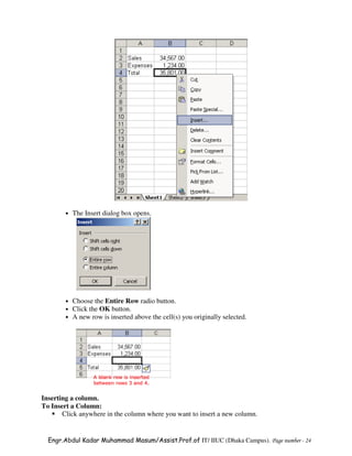 •   The Insert dialog box opens.




        •   Choose the Entire Row radio button.
        •   Click the OK button.
        •   A new row is inserted above the cell(s) you originally selected.




Inserting a column.
To Insert a Column:
       Click anywhere in the column where you want to insert a new column.


  Engr.Abdul Kadar Muhammad Masum/Assist.Prof.of IT/ IIUC (Dhaka Campus). Page number - 24
 